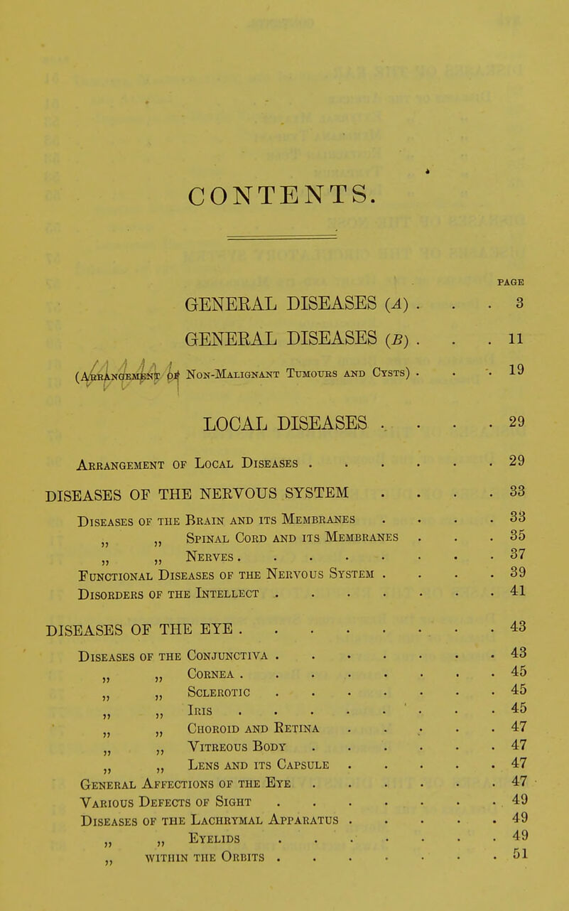 è CONTENTS. PAGE GENERAL DISEASES (A). . .3 GENERAL DISEASES (B) . . .11 (.ARRANGEMENT OJ? NON-MALIGNANT TuMOUBS AND CYSTS) . . '.19 LOCAI, DISEASES .. . - .29 Arrangement of Local Diseases 29 DISEASES OF THE NERVOUS SYSTEM .... 33 Diseases of the Brain and its Membranes . . . .33 • „ Spinal Cord and its Membranes . . .35 „ „ Nerves 37 Functional Diseases of the Nervous System . . . .39 Disorders of the Intellect 41 DISEASES OF THE EYE 43 Diseases of the Conjunctiva 43 „ „ Cornea . . 45 „ „ Sclerotic 45 » iRis . .45 }i „ Choroid and Eetina . . . .47 „ „ Vitreous Body . . . . . .47 „ Lens and its Capsule 47 General Affections of the Eye 47 Various Defects of Sight 49 Diseases of the Lachrymal Apparatus 49 „ „ Eyelids . . .• • • .49 „ within the Orbits 51