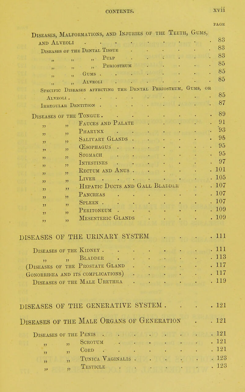 l'AGE Diseases, Malformations, and Injuries of the and Alveoli Diseases of the Dental Tissue E™* M ,, Pebiosteum „ Gums . „ ,, Alveoli Specific Diseases affecting the Dental Alveoli . Ibbegulab Dentition . Diseases of the Tongue . Fauces and Palate Pharynx Salivary Glands (Esophagus . Stomach Intestines Rectum and Anus Liver . Hepatic Ducts and Gall Bladdli Pancreas Spleen . Peritoneum . Mesenteric Glands Teeth, Gums, 11 11 11 11 11 11 11 11 11 11 11 Periosteum, Gums, ob DISEASES OF THE URINARY SYSTEM Diseases of the Kidney . „ Bladder (Diseases of the Prostate Gland GONORRHŒA AND ITS COMPLICATIONS) Diseases of the Male Urethra DISEASES OF THE GENERATIVE SYSTEM . Diseases of the Male Organs of Generation Diseases of the Penis . Scrotum Cord Tunica Vaginalis . Testicle 11 11 11 ■» 11 11 11 11 121 121 121 121 121 123 123