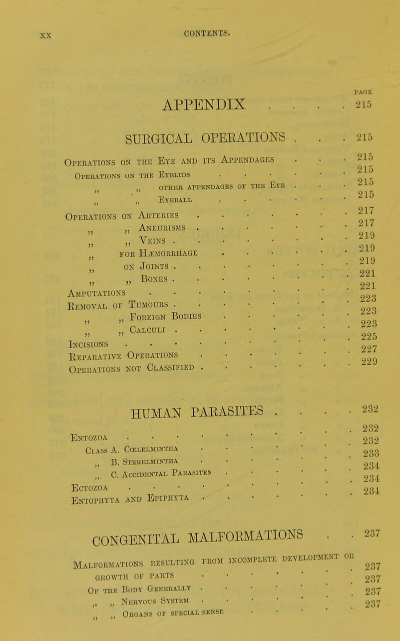 APPENDIX PAGE 215 SURGICAL OPERATIONS Operations on the Eye and its Appendages Operations on the Eyelids othee appendages of tue eye „ Eyeball Operations on Arteries }} „ Aneurisms 75 Veins for hemorrhage on Joints . „ Bones . Amputations Removal of Tumours . v „ Foreign Bodies iy „ Calculi . Incisions Reparative Operations Operations not Classified HUMAN PARASITES Entozoa •;.*'' Class A. Cœlelmintha B. Sterelmintha C. Accidentax Parasites ECTOZOA . Entophyta and Epiphyta . 232 2:32 232 233 234 234 234 CONGENITAL MALFORMATIONS . 237 Malformata resulting from incomplete development or ^ growth of parts • 237 Of the Body Generally . • • 237 „ „ Nervous System \ 237 Organs of special sense