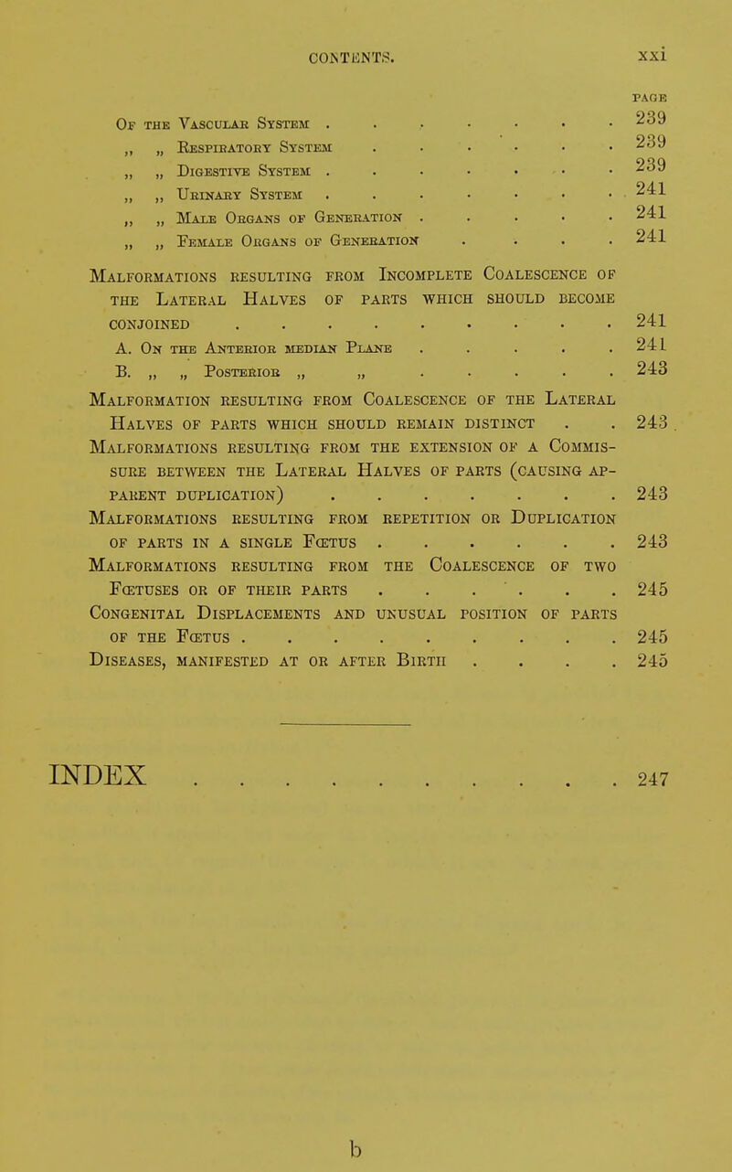 Of the Vascular System . Eespibatoey System Digestive System . Urinary System Male Organs of Generation Female Organs of Generation Malformations resulting from Incomplete Coalescence of the Lateral Halves of parts which should become conjoined ......... A. On the Anterior median Plane ..... B. „ „ Posterior „ „ ..... Malformation resulting from Coalescence of the Lateral Halves of parts which should remain distinct Malformations resulting from the extension of a Commis- sure BETWEEN THE LATERAL HALVES OF PARTS (CAUSING AP- parent duplication) ....... Malformations resulting from repetition or Duplication of parts in a single fœtus ...... Malformations resulting from the Coalescence of two Fœtuses or of their parts . . . Congenital Displacements and unusual position of parts of the Fœtus ......... Diseases, manifested at or after Birth .... PAGE 239 239 239 241 241 241 241 241 243 243 243 243 245 245 245 INDEX 247 b