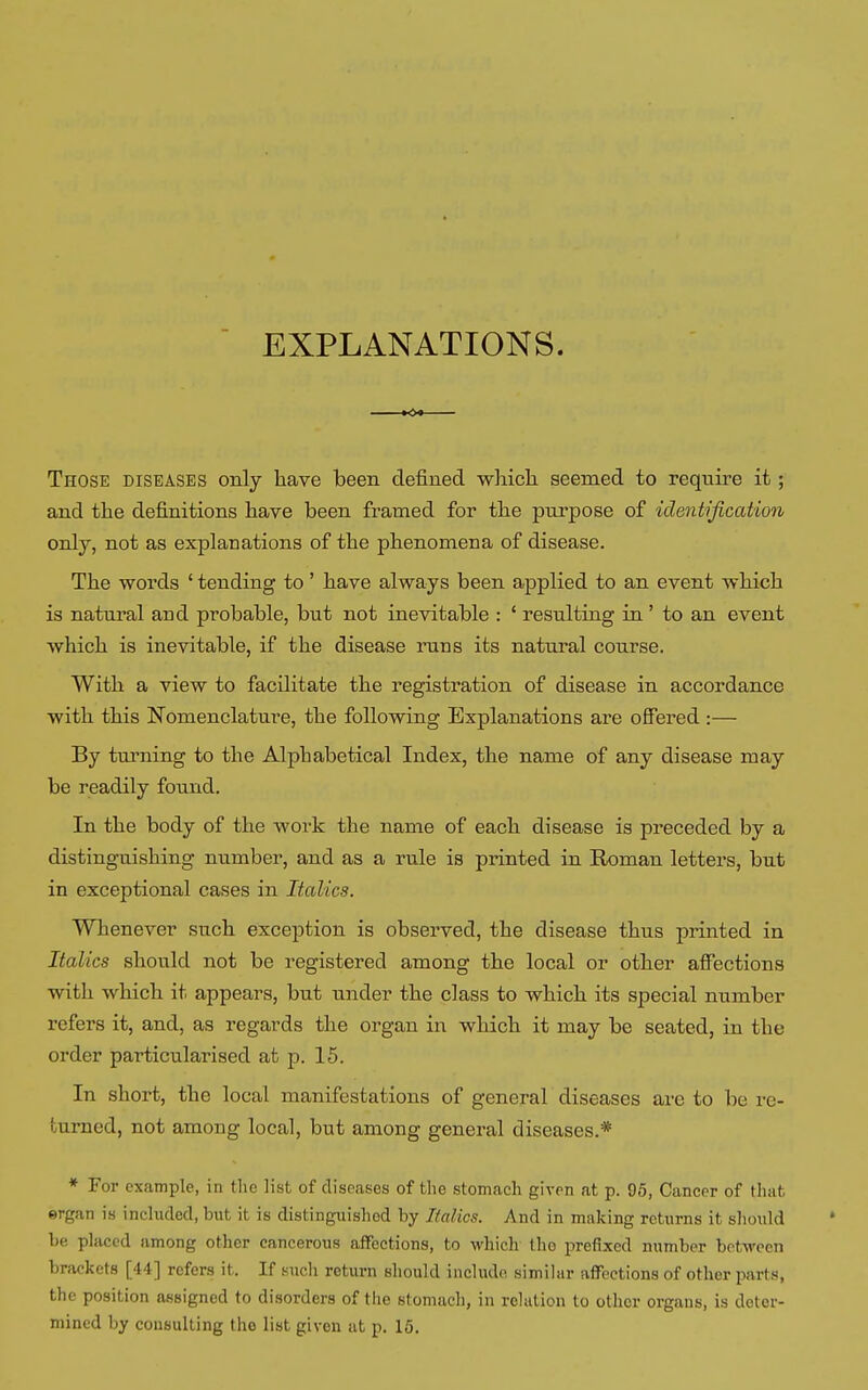 EXPLANATIONS. KX Those diseases only have been defined which seemed to require it ; and the definitions have been framed for the purpose of identification only, not as explanations of the phenomena of disease. The words ' tending to ' have always been applied to an event which is natural and probable, but not inevitable : ' resulting in ' to an event which is inevitable, if the disease runs its natural course. With a view to facilitate the registration of disease in accordance with this Nomenclature, the following Explanations are offered :— By turning to the Alphabetical Index, the name of any disease may be readily found. In the body of the work the name of each disease is preceded by a distinguishing number, and as a rule is printed in Roman letters, but in exceptional cases in Italics. Whenever such exception is observed, the disease thus printed in Italics should not be registered among the local or other affections with which it appears, but under the class to which its special number refers it, and, as regards the organ in which it may be seated, in the order particularised at p. 15. In short, the local manifestations of general diseases are to be re- turned, not among local, but among general diseases.* * For example, in the list of diseases of the stomach given at p. 95, Cancer of that ergan is included, but it is distinguished by Italics. And in making returns it should be placed among other cancerous affections, to which tho prefixed number between brackets [4 I ] refers it. If such return should include similar affections of other parts, the position assigned to disorders of the stomach, in relation to othor organs, is deter- mined by consulting tho list given at p. 15.