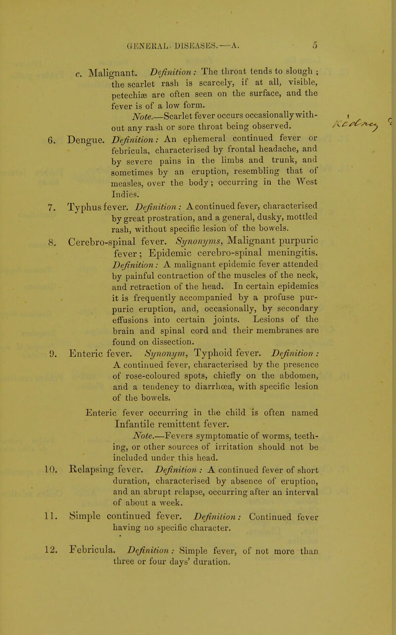c. Malignant. Definition : The throat tends to slough ; the scarlet rash is scarcely, if at all, visible, petechise are often seen on the surface, and the fever is of a low form. Note.—Scarlet fever occurs occasionally with- i out any rash or sore throat being observed. 6. Dengue. Definition: An ephemeral continued fever or febricula, characterised by frontal headache, and by severe pains in the limbs and trunk, and sometimes by an eruption, resembling that of measles, over the body ; occurring in the West Indies. 7. Typhus fever. Definition: A continued fever, characterised by great prostration, and a general, dusky, mottled rash, without specific lesion of the bowels. 8. Cerebro-spinal fever. Synonyms, Malignant purpuric fever; Epidemic cerebro-spinal meningitis. Definition : A malignant epidemic fever attended by painful contraction of the muscles of the neck, and retraction of the head. In certain epidemics it is frequently accompanied by a profuse pur- puric eruption, and, occasionally, by secondary effusions into certain joints. Lesions of the brain and spinal cord and their membranes are found on dissection. Ü. Enteric fever. Synonym, Typhoid fever. Definition : A continued fever, characterised by the presence of rose-coloured spots, chiefly on the abdomen, and a tendency to diarrhoea, with specific lesion of the bowels. Enteric fever occurring in the child is often named Infantile remittent fever. Note.—Fevers symptomatic of worms, teeth- ing, or other sources of irritation should not be included under this head. 10. Relapsing fever. Definition : A continued fever of short duration, characterised by absence of eruption, and an abrupt relapse, occurring after an interval of about a week. 11. Simple continued fever. Definition: Continued fever having no specific character. 12. Febricula. Definition: Simple fever, of not more than three or four days' duration.