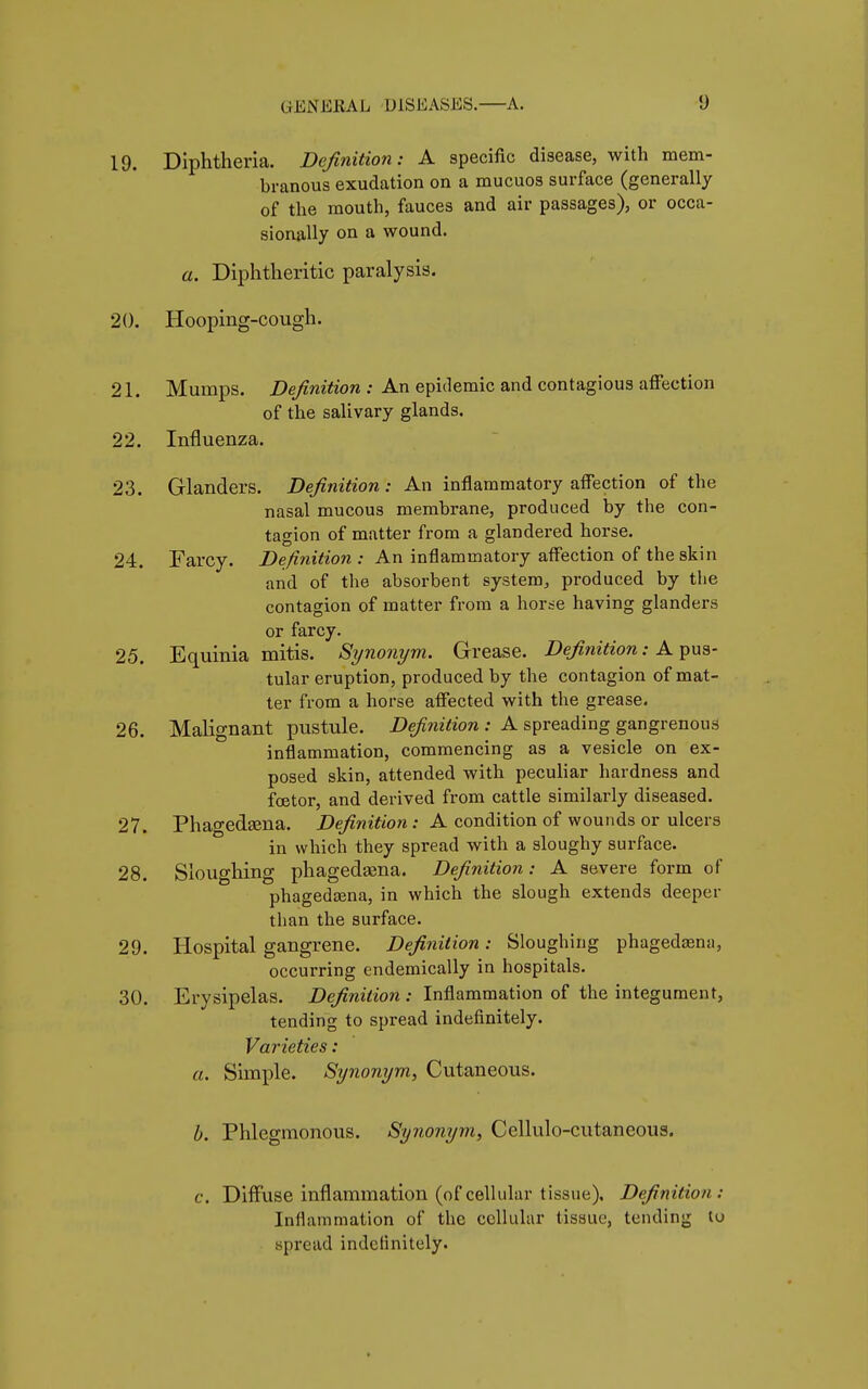 19. Diphtheria. Definition: A specific disease, with mem- branous exudation on a mucuos surface (generally of the mouth, fauces and air passages), or occa- sionally on a wound. a. Diphtheritic paralysis. 20. Hooping-cough. 21. Mumps. Definition : An epidemic and contagious affection of the salivary glands. 22. Influenza. 23. Glanders. Definition: An inflammatory affection of the nasal mucous membrane, produced by the con- tagion of matter from a glandered horse. 24. Farcy. Definition : An inflammatory affection of the skin and of the absorbent system,, produced by the contagion of matter from a horse having glanders or farcy. 25. Equinia mitis. Synonym. Grease. Definition : A pus- tular eruption, produced by the contagion of mat- ter from a horse affected with the grease. 26. Malignant pustule. Definition : A spreading gangrenous inflammation, commencing as a vesicle on ex- posed skin, attended with peculiar hardness and fœtor, and derived from cattle similarly diseased. 27. Phagedena. Definition : A condition of wounds or ulcers in which they spread with a sloughy surface. 28. Sloughing phagedama. Definition : A severe form of phagedena, in which the slough extends deeper than the surface. 29. Hospital gangrene. Definition : Sloughing phagedasna, occurring endemically in hospitals. 30. Erysipelas. Definition : Inflammation of the integument, tending to spread indefinitely. Varieties : a. Simple. Synonym, Cutaneous. b. Phlegmonous. Synonym, Cellulo-cutaneous. c. Diffuse inflammation (ofcellular tissue). Definition; Inflammation of the cellular tissue, tending tu spread indefinitely.