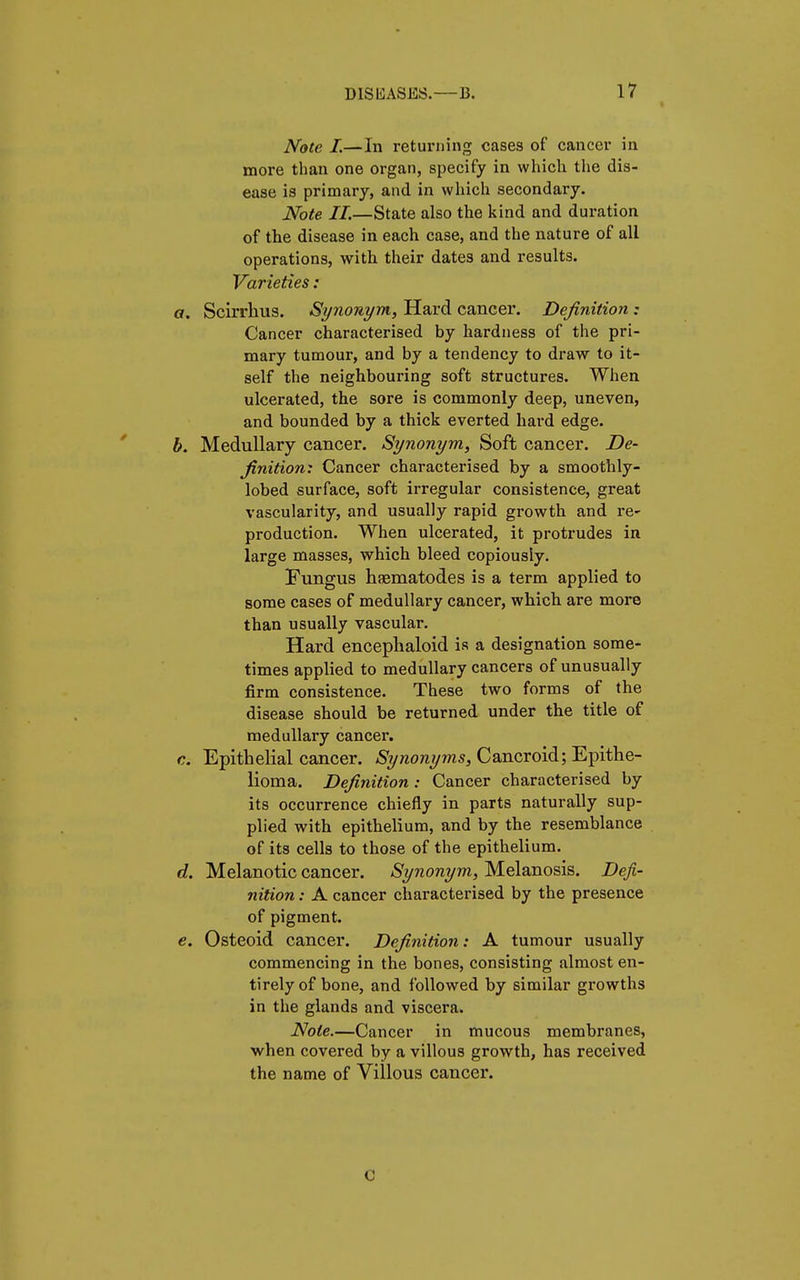 Note I.—In returning cases of cancer in more than one organ, specify in which the dis- ease is primary, and in which secondary. Note II.—State also the kind and duration of the disease in each case, and the nature of all operations, with their dates and results. Varieties : a. Scirrhus. Synonym, Hard eancer. Definition ; Cancer characterised by hardness of the pri- mary tumour, and by a tendency to draw to it- self the neighbouring soft structures. When ulcerated, the sore is commonly deep, uneven, and bounded by a thick everted hard edge. b. Medullary cancer. Synonym, Soft cancer. De- finition: Cancer characterised by a smoothly - lobed surface, soft irregular consistence, great vascularity, and usually rapid growth and re~ production. When ulcerated, it protrudes in large masses, which bleed copiously. Fungus hasmatodes is a term applied to some cases of medullary cancer, which are more than usually vascular. Hard encephaloid is a designation some- times applied to medullary cancers of unusually firm consistence. These two forms of the disease should be returned under the title of medullary cancer. c. Epithelial cancer. Synonyms, Cancroid; Epithe- lioma. Definition : Cancer characterised by its occurrence chiefly in parts naturally sup- plied with epithelium, and by the resemblance of its cells to those of the epithelium. d. Melanotic cancer. Synonym, Melanosis. Defi- nition : A cancer characterised by the presence of pigment. e. Osteoid cancer. Definition: A tumour usually commencing in the bones, consisting almost en- tirely of bone, and followed by similar growths in the glands and viscera. Note.—Cancer in mucous membranes, when covered by a villous growth, has received the name of Villous cancer. c