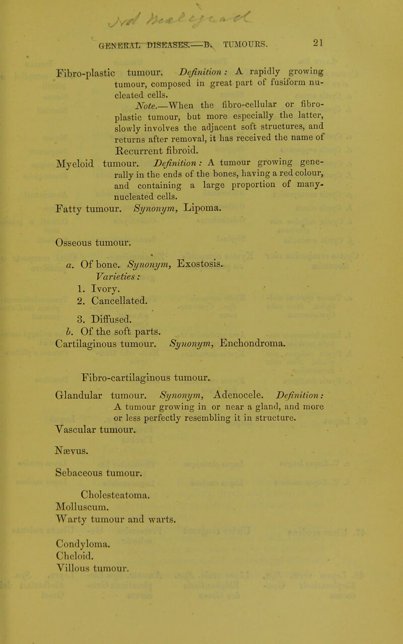 Fibro-plastic tumour. Definition: A rapidly growing tumour, composed in great part of fusiform nu- cleated cells. Note.—When the fibro-cellular or fibro- plastic tumour, but more especially the latter, slowly involves the adjacent soft structures, and returns after removal, it has received the name of Recurrent fibroid. Myeloid tumour. Definition: A tumour growing gene- rally in the ends of the bones, having a red colour, and containing a large proportion of many- nucleated cells. Fatty tumour. Synonym, Lipoma. Osseous tumour. a. Of bone. Synonym, Exostosis. Varieties : 1. Ivory. 2. Cancellated. 3. Diffused. b. Of the soft parts. Cartilaginous tumour. Synonym, Enchondroma. Fibrocartilaginous tumour. Glandular tumour. Synonym, Adenocele. Definition: A tumour growing in or near a gland, and more or less perfectly resembling it in structure. Vascular tumour. Naevus. Sebaceous tumour. Cholesteatoma. Molluscum. Warty tumour and warts. Condyloma. Cheloid. Villous tumour.