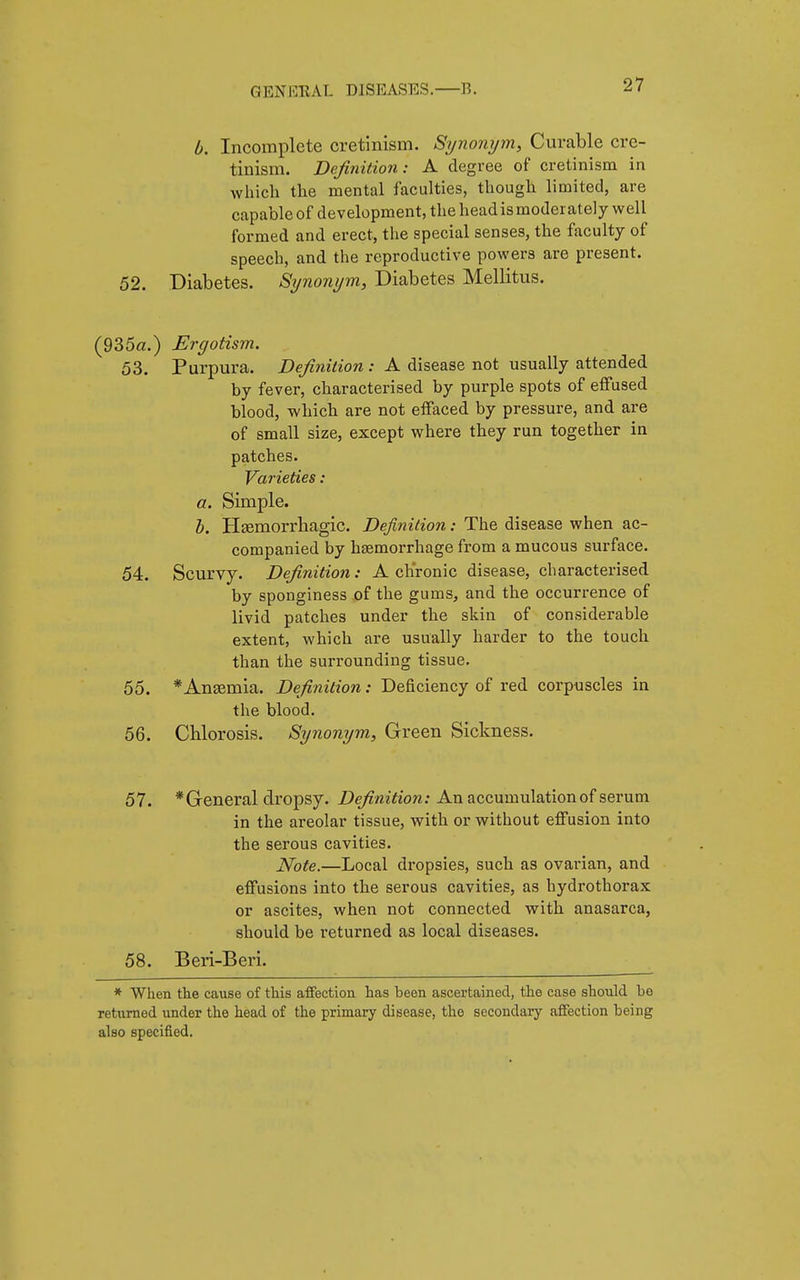 b. Incomplete cretinism. Synonym, Curable cre- tinism. Definition: A degree of cretinism in which the mental faculties, though limited, are capable of development, the head is moderately well formed and erect, the special senses, the faculty of speech, and the reproductive powers are present. 52. Diabetes. Synonym, Diabetes Mellitus. (935a.) Ergotism. 53. Purpura. Definition : A disease not usually attended by fever, characterised by purple spots of effused blood, which are not effaced by pressure, and are of small size, except where they run together in patches. Varieties : a. Simple. b. Hemorrhagic. Definition : The disease when ac- companied by hemorrhage from a mucous surface. 54. Scurvy. Definition : A chronic disease, characterised by sponginess of the gums, and the occurrence of livid patches under the skin of considerable extent, which are usually harder to the touch than the surrounding tissue. 55. * Anaemia. Definition : Deficiency of red corpuscles in the blood. 56. Chlorosis. Synonym, Green Sickness. 57. *General dropsy. Definition: An accumulation of serum in the areolar tissue, with or without effusion into the serous cavities. Note.—Local dropsies, such as ovarian, and effusions into the serous cavities, as hydrothorax or ascites, when not connected with anasarca, should be returned as local diseases. 58. B eri-Beri. * When the cause of this affection has been ascertained, the case should he returned under the head of the primary disease, the secondary affection being