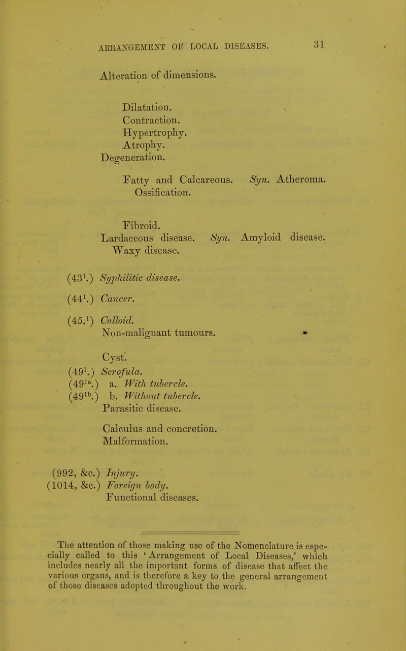 ARRANGEMENT OF LOCAL DISEASES. ài Alteration of dimensions. Dilatation. Contraction. Hypertrophy. Atrophy. Degeneration. Fatty and Calcareous. Syn. Atheroma. Ossification. Fibroid. Lardaceous disease. Syn. Amyloid disease. Waxy disease. (43Syphilitic disease. (441.) Cancer. (45.1) Colloid. Non-malignant tumours. • Cyst. (491.) Scrofula. (49la.) a. With tubercle. (49lb.) b. Without tubercle. Parasitic disease. Calculus and concretion. Malformation. (992, &c.) Injury. (1014, &c.) Foreign body. Functional diseases. The attention of those making use of the Nomenclature is espe- cially called to this ' Arrangement of Local Diseases,' which includes nearly all the important forms of disease that affect the various organs, and is therefore a key to the general arrangement of those diseases adopted throughout the work.