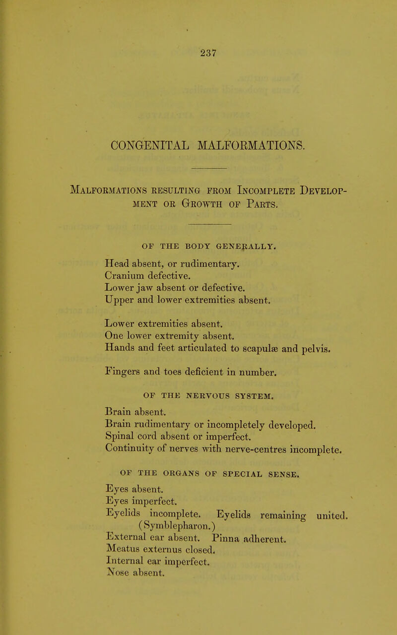 CONGENITAL MALFOEMATIONS. Malformations resulting from Incomplete Develop- ment or Growth of Parts. OF THE BODY GENERALLY. Head absent, or rudimentary. Cranium defective. Lower jaw absent or defective. Upper and lower extremities absent. Lower extremities absent. One lower extremity absent. Hands and feet articulated to scapulas and pelvis. Fingers and toes deficient in number. OF THE NERVOUS SYSTEM. Brain absent. Brain rudimentary or incompletely developed. Spinal cord absent or imperfect. Continuity of nerves with nerve-centres incomplete. OF THE ORGANS OF SPECIAL SENSE. Eyes absent. Eyes imperfect. Eyelids incomplete. Eyelids remaining united. (Symblepharon.) External ear absent. Pinna adherent. Meatus externus closed. Internal ear imperfect. Nose absent.