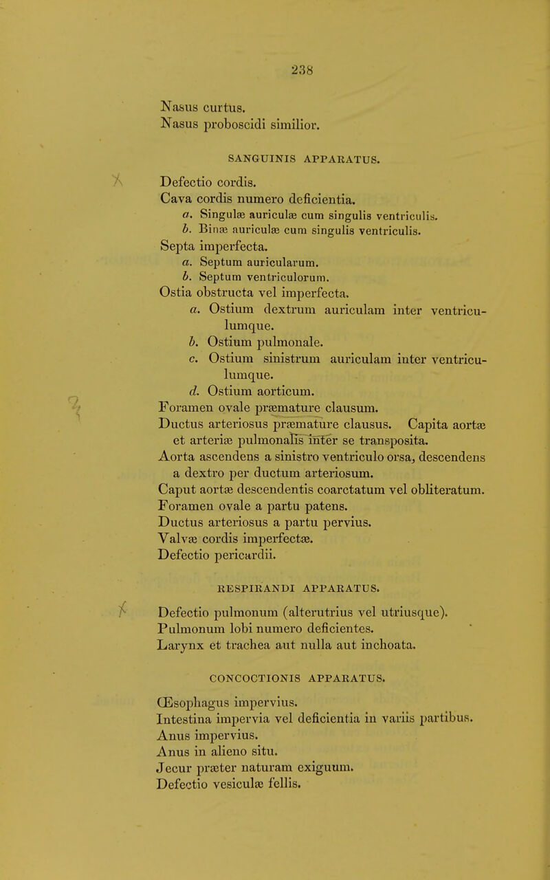 Nasus curtus. Nasus proboscidi similior. SANGUINIS APPARATUS. Defectio cordis. Cava cordis numero deficientia. a. Singula? auriculae cum singulis ventriculis. b. Binse auriculae cum singulis ventriculis. Septa imperfecta. a. Septum auricularum. b. Septum ventriculorum. Ostia obstructa vel imperfecta. a. Ostium dextrum auriculam inter ventricu- lumque. b. Ostium pulmonale. c. Ostium sinistrum auriculam inter ventricu- lumque. d. Ostium aorticum. Foramen ovale prämature clausum. Ductus arteiiosus prämature clausus. Capita aortas et arteria? pulmonaïîs inter se transposita. Aorta ascendens a sinistro ventriculo orsa, descendens a dextro per ductum arteriosum. Caput aortae descendentis coarctatum vel obliteratum. Foramen ovale a partu patens. Ductus arteriosus a partu pervius. Valva? cordis imperfecta?. Defectio pericardii. RESPIRANDI APPARATUS. Defectio pulmonum (alterutrius vel utriusque). Pulmonum lobi numero déficientes. Larynx et trachea aut nulla aut inchoata. CONCOCTIONIS APPARATUS. (Esophag'us impervius. Intestina impervia vel deficientia in variis partibus. Anus impervius. Anus in alieno situ. Jecur praeter naturam exiguum. Defectio vesicula? fellis.