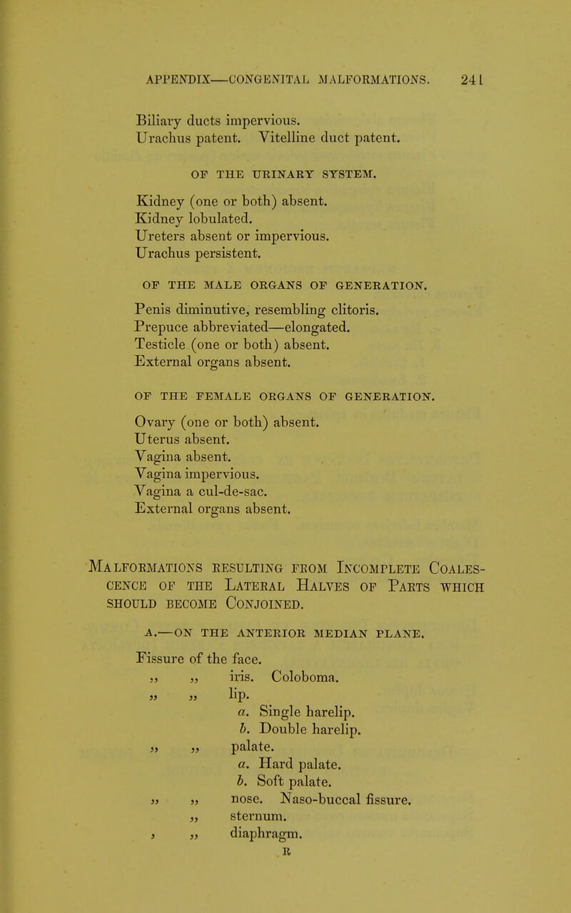 Biliary ducts impervious. Urachus patent. Vitelline duct patent. OP THE URINARY SYSTEM. Kidney (one or both) absent. Kidney lobulated. Ureters absent or impervious. Urachus persistent. OF THE MALE ORGANS OF GENERATION. Penis diminutive, resembling clitoris. Prepuce abbreviated—elongated. Testicle (one or both) absent. External organs absent. OF THE FEMALE ORGANS OF GENERATION. Ovary (one or both) absent. Uterus absent. Vagina absent. Vagina impervious. Vagina a cul-de-sac. External organs absent. Malformations resulting from Incomplete Coales- cence of the Lateral Halves of Parts which should become Conjoined. A.—ON THE ANTERIOR MEDIAN PLANE. Fissure of the face. „ „ iris. Coloboma. » }> hp. a. Single harelip. b. Double harelip. „ „ palate. a. Hard palate. b. Soft palate. 3j » nose. Naso-buccal fissure, „ sternum. , „ diaphragm. R