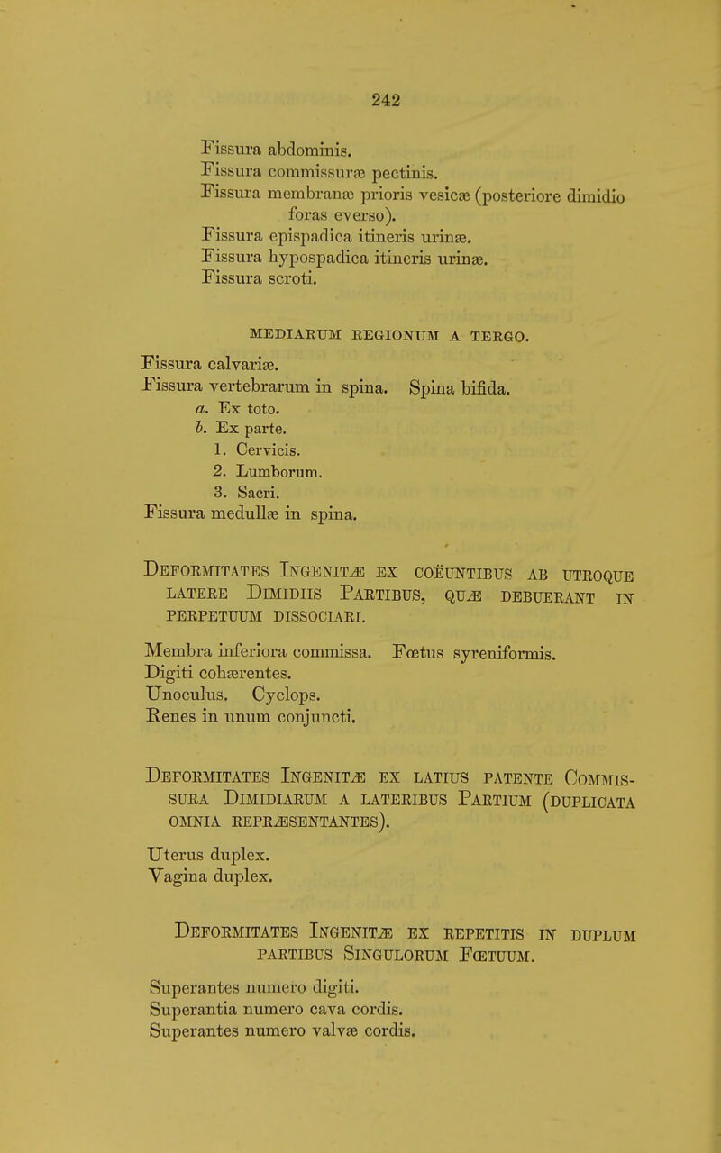 Fissura abdominis. Fissura commissural pectinis. Fissura membrana? prioris vesica? (posteriore dimidio foras everso). Fissura epispadica itineris urina?. Fissura hypospadica itineris urina?. Fissura scroti. MEDIARUM EEGIONUM A TERGO. Fissura calvaria?. Fissura vertebrarum in spina. Spina bifida. a. Ex toto. h. Ex parte. 1. Cervicis. 2. Lumborum. 3. Sacri. Fissura medulla? in spina. Deformitates Ingenita ex coëuntibus ab utroque LATERE DlMIDIIS PARTIBUS, QUé DEBUERANT IN PERPETUUM DISSOCIAR!. Membra interiora commissa. Fœtus syreniformis. Digiti coha?rentes. Unoculus. Cyclops. Renés in unum conjuncti. Deformitates Ingenita ex latius patente Commis- sura dlmidiarum a lateribus partium (duplicata omnia representantes). Uterus duplex. Vagina duplex. Deformitates Ingenita ex repetitis in duplum partibus slngulorum fcetuum. Superantes numero digiti. Superantia numero cava cordis. Superantes numero valva? cordis.
