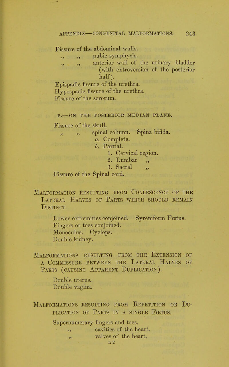 Fissure of the abdominal walls. „ „ pubic symphysis. n „ anterior wall of the urinary bladder (with extroversion of the posterior half). Epispadic fissure of the urethra. Hypospadic fissure of the urethra. Fissure of the scrotum. B.— ON THE POSTERIOR MEDIAN PLANE. Fissure of the skull. „ „ spinal column. Spina bifida. a. Complete. b. Partial. 1. Cervical region. 2. Lumbar „ 3. Sacral Fissure of the Spinal cord. Malformation resulting from Coalescence of the Lateral Halves of Parts which should remain Distinct. Lower extremities conjoined. Syreniform Fœtus. Fingers or toes conjoined. Monoculus. Cyclops. Double kidney. Malformations resulting from the Extension of a Commissure between the Lateral Halves of Parts (causing Apparent Duplication). Double uterus. Double vagina. Malformations resulting from Repetition or Du- plication of Parts in a single Fœtus. Supernumerary fingers and toes. „ cavities of the heart. „ valves of the heart, B 2