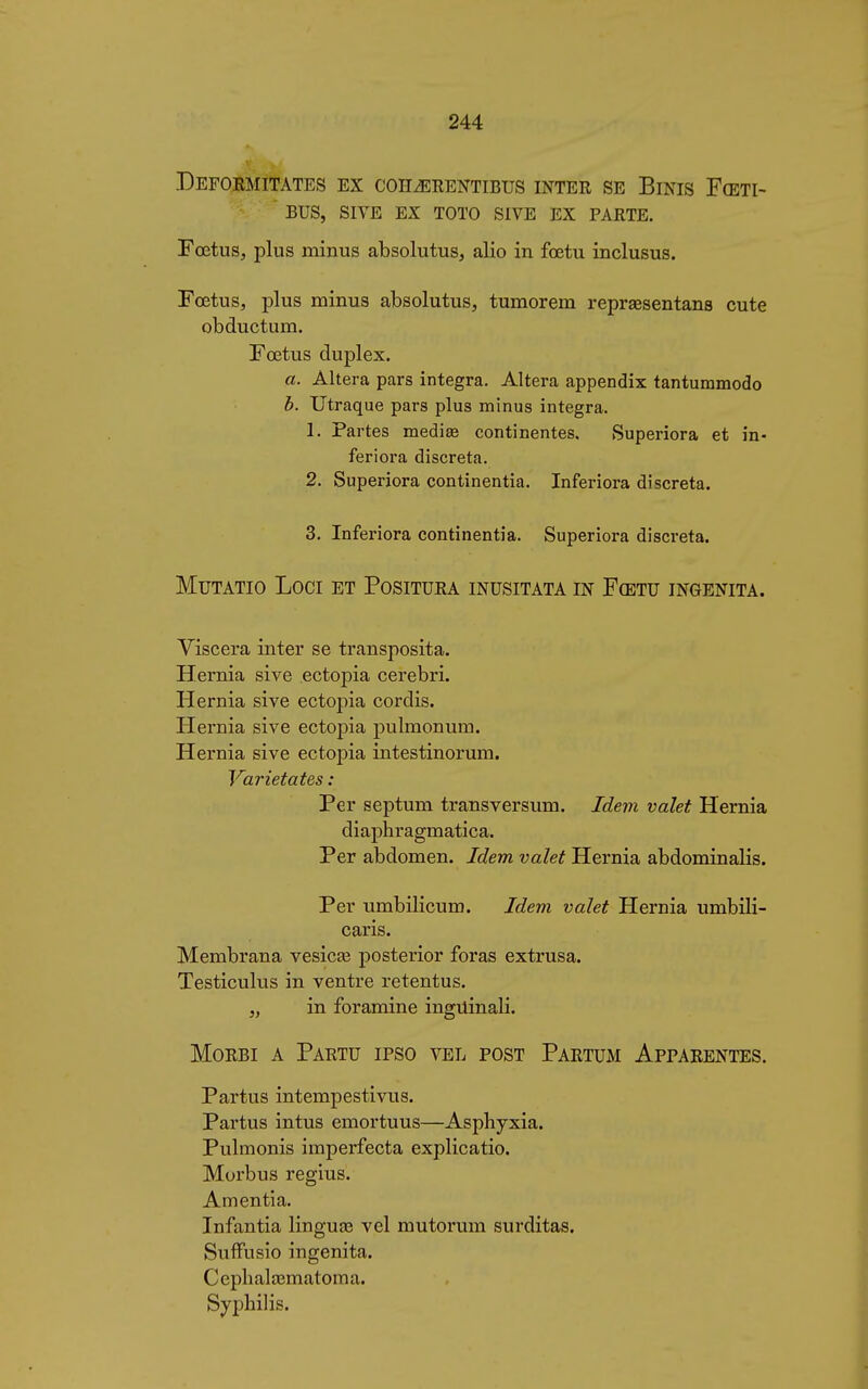 DeFORMITATES EX COH.ERENTIBUS INTER SE BiNIS F(ETI-  BUS, SIVE EX TOTO SIVE EX PARTE. Fœtus, plus minus absolutus, alio in fœtu inclusus. Foetus, plus minus absolutus, tumorem repraesentans cute obductum. Fœtus duplex. a. Altera pars integra. Altera appendix tantummodo b. Utraque pars plus minus integra. 1. Partes mediae continentes. Superiora et in- feriora discreta. 2. Superiora continentia. Inferiora discreta. 3. Inferiora continentia. Superiora discreta. MuTATio Loci et Positura inusitata in Fœtu ingenita. Viscera inter se transposita. Hernia sive ectopia cerebri. Hernia sive ectopia cordis. Hernia sive ectopia pulmonum. Hernia sive ectopia intestinorum. Varietät es : Per septum transversum. Idem valet Hernia diaphragmatica. Per abdomen. Idem valet Hernia abdominalis. Per umbilicum. Idem valet Hernia umbili- caris. Membrana vesica? posterior foras extrusa. Testiculus in ventre retentus. „ in foramine inguinali. Morbi a Partu ipso vel post Partum Apparentes. Partus intempestivus. Partus intus emortuus—Asphyxia. Pulmonis imperfecta explicatio. Morbus regius. Amentia. Infantia lingua? vel mutorum surditas. Suffusio ingenita. Cephalaematoma. Syphilis.