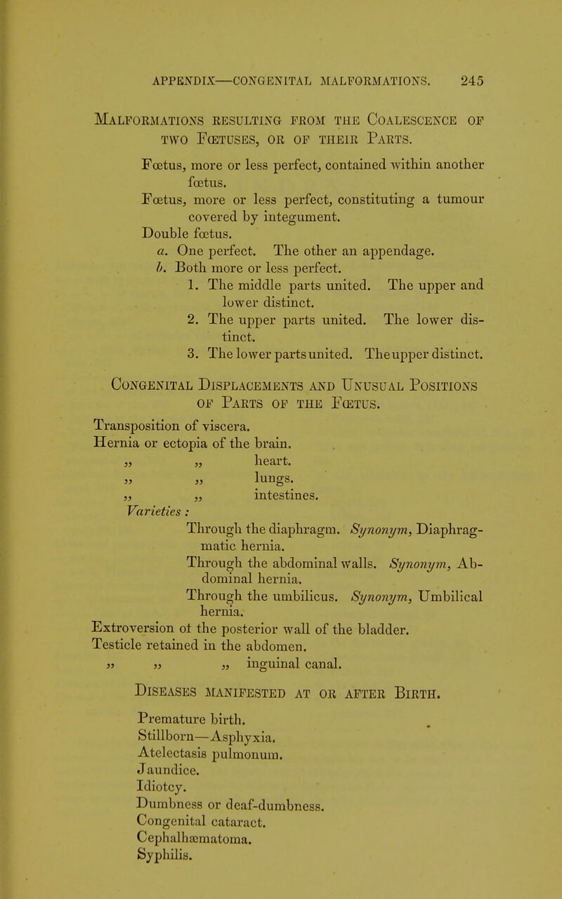 Malformations resulting from the Coalescence of two Fœtuses, or of their Parts. Foetus, more or less perfect, contained within another foetus. Fœtus, more or less perfect, constituting a tumour covered by integument. Double foetus. a. One perfect. The other an appendage. b. Both more or less perfect. 1. The middle parts united. The upper and lower distinct. 2. The upper parts united. The lower dis- tinct. 3. The lower parts united. The upper distinct. Congenital Displacements and Unusual Positions of Parts of the Fœtus. Transposition of viscera. Hernia or ectopia of the brain. „ „ lungs, s, „ intestines. Varieties : Through the diaphragm. Synonym, Diaphrag- matic hernia. Through the abdominal walls. Synonym, Ab- dominal hernia. Through the umbilicus. Synonym, Umbilical hernia. Extroversion ot the posterior wall of the bladder. Testicle retained in the abdomen. 55 55 55 inguinal canal. Diseases manifested at or after Birth. Premature birth. Stillborn—Asphyxia. Atelectasis pulmonum. J aundice. Idiotcy. Dumbness or deaf-dumbness. Congenital cataract. Cephalhajmatoma. Syphilis.
