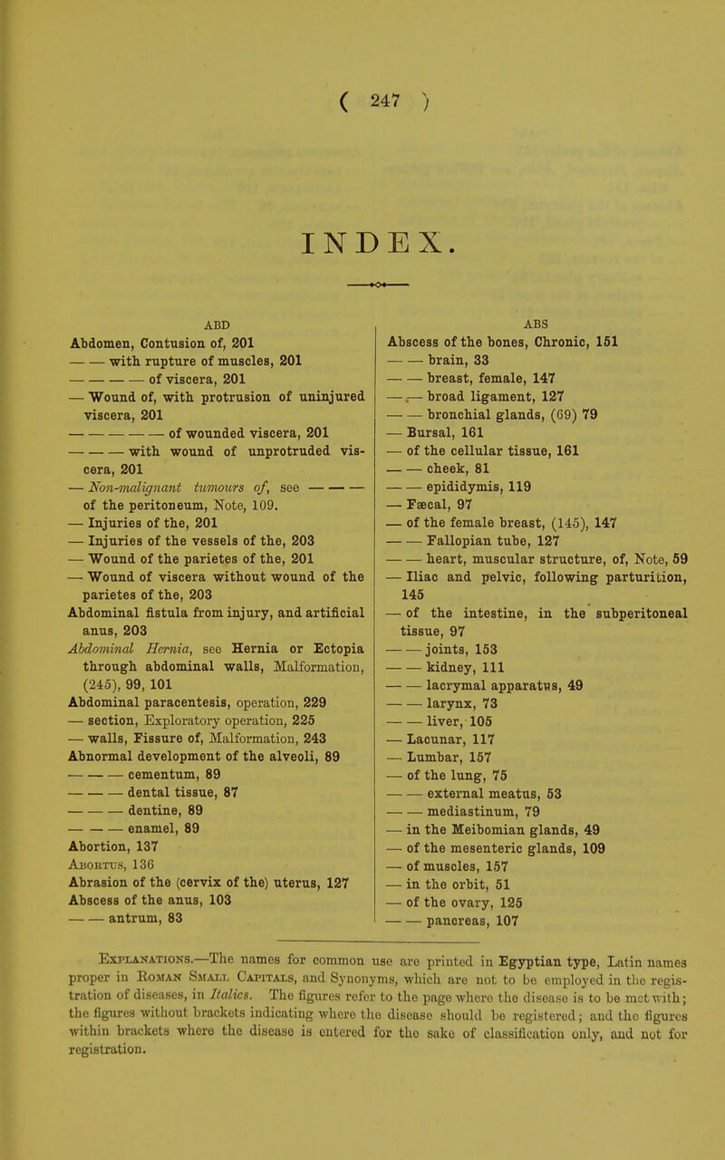 INDEX. ABD Abdomen, Contusion of, 201 with rupture of muscles, 201 of viscera, 201 — Wound of, with protrusion of uninjured viscera, 201 of wounded viscera, 201 with wound of unprotruded vis- cera, 201 — Non-malignant tumours of, see of the peritoneum, Note, 109. — Injuries of the, 201 — Injuries of the vessels of the, 203 — Wound of the parietes of the, 201 — Wound of viscera without wound of the parietes of the, 203 Abdominal fistula from injury, and artificial anus, 203 Abdominal Hernia, see Hernia or Ectopia through abdominal walls, Malformation, (245), 99, 101 Abdominal paracentesis, operation, 229 — section, Exploratory operation, 225 — walls, Fissure of, Malformation, 243 Abnormal development of the alveoli, 89 cementum, 89 dental tissue, 87 dentine, 89 enamel, 89 Abortion, 137 Abojrtus, 136 Abrasion of the (cervix of the) uterus, 127 Abscess of the anus, 103 antrum, 83 ABS Abscess of the bones, Chronic, 151 brain, 33 breast, female, 147 — „— broad ligament, 127 bronchial glands, (69) 79 — Bursal, 161 — of the cellular tissue, 161 cheek, 81 epididymis, 119 — Faecal, 97 — of the female breast, (145), 147 Fallopian tube, 127 heart, muscular structure, of, Note, 59 — Iliac and pelvic, following parturition, 145 — of the intestine, in the subperitoneal tissue, 97 joints, 153 kidney, 111 lacrymal apparatus, 49 larynx, 73 liver, 105 — Lacunar, 117 — Lumbar, 157 — of the lung, 75 external meatus, 53 mediastinum, 79 — in the Meibomian glands, 49 — of the mesenteric glands, 109 — of muscles, 157 — in the orbit, 51 — of the ovary, 125 pancreas, 107 Explanations.—The names for common use are printed in Egyptian type, Latin names proper in Roman Small Capitals, and Synonyms, which are not to be employed in the regis- tration of diseases, in Italics. The figures refer to the page whore the disease is to be met with; the figures without brackets indicating where the disease should be registered ; and the figures within brackets where the disease is entered for the sake of classification only, and not for