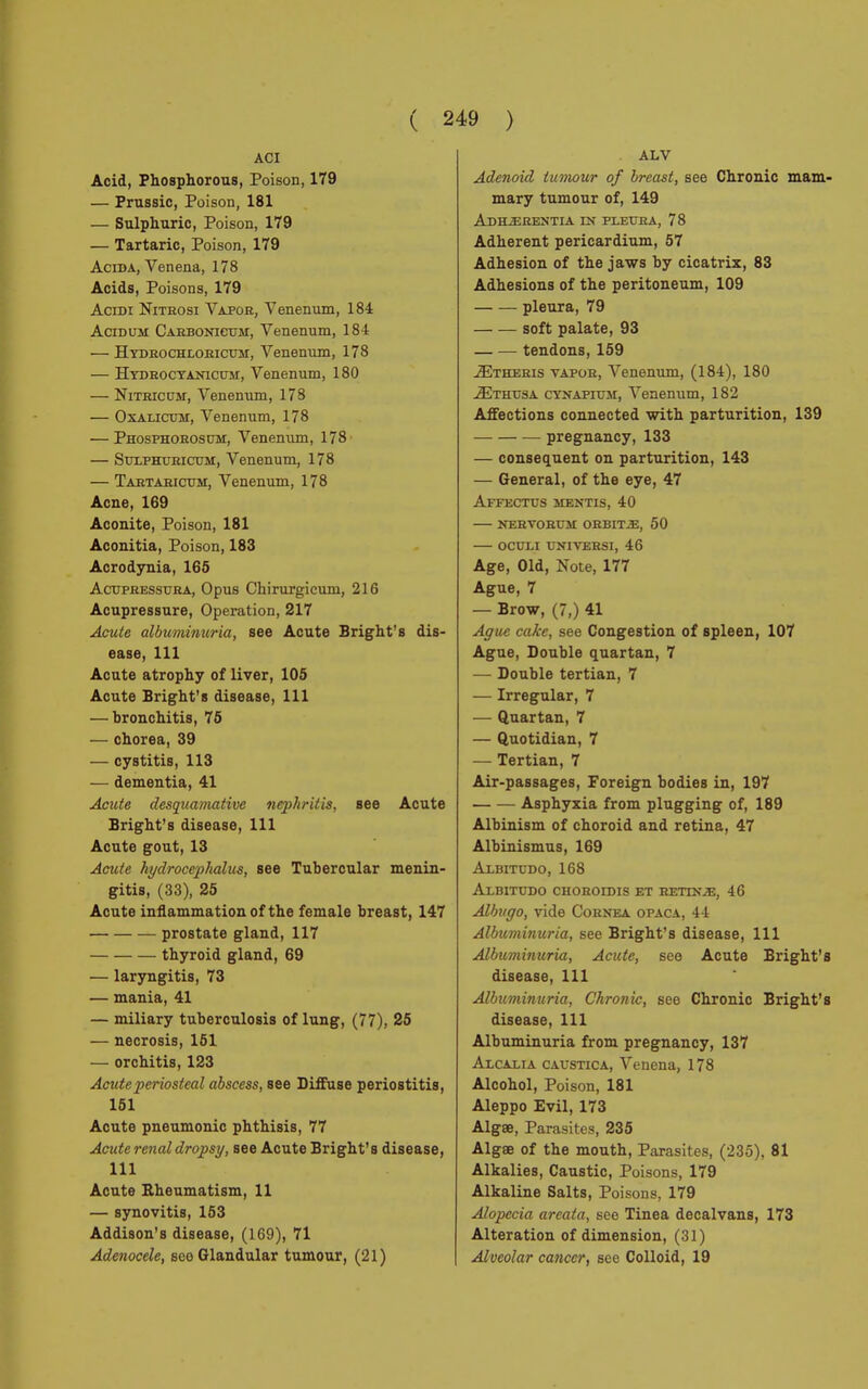 ACI Acid, Phosphorous, Poison, 179 — Prussic, Poison, 181 — Sulphuric, Poison, 179 — Tartaric, Poison, 179 Acida, Venena, 178 Acids, Poisons, 179 Acidi Nitrosi Vapor, Venenum, 184 AciDUM Carbonicum, Venenum, 184 — Hydrochloricum, Venenum, 178 — Hydrocyanicum, Venenum, 180 — Nitricum, Venenum, 178 — Oxalictjm, Venenum, 178 — Phosphorosum, Venenum, 178 — Suuphuricum, Venenum, 178 — Tartaricum, Venenum, 178 Acne, 169 Aconite, Poison, 181 Aconitia, Poison, 183 Acrodynia, 165 Acupressura, Opus ChiruTgicum, 216 Acupressure, Operation, 217 Acute albuminuria, see Acute Bright's dis- ease, 111 Acute atrophy of liver, 105 Acute Bright's disease, 111 — bronchitis, 75 — chorea, 39 — cystitis, 113 — dementia, 41 Acute desquamative nephritis, see Acute Bright's disease, 111 Acute gout, 13 Acute hydrocephalus, see Tubercular menin- gitis, (33), 25 Acute inflammation of the female breast, 147 prostate gland, 117 thyroid gland, 69 — laryngitis, 73 — mania, 41 — miliary tuberculosis of lung, (77), 25 — necrosis, 151 — orchitis, 123 Acute periosteal abscess, see Diffuse periostitis, 151 Acute pneumonic phthisis, 77 Acute renal dropsy, see Acute Bright's disease, 111 Acute Rheumatism, 11 — synovitis, 153 Addison's disease, (169), 71 Adenocele, see Glandular tumour, (21) ALV Adenoid tumour of breast, see Chronic mam- mary tumour of, 149 Adhìereìjtia in pleura, 78 Adherent pericardium, 57 Adhesion of the jaws by cicatrix, 83 Adhesions of the peritoneum, 109 pleura, 79 soft palate, 93 — — tendons, 159 ^Etheris vapor, Venenum, (184), 180 2Ethusa cynapium, Venenum, 182 Affections connected with parturition, 139 pregnancy, 133 — consequent on parturition, 143 — General, of the eye, 47 Affectus mentis, 40 nervorum orbits, 50 ocuxi universi, 46 Age, Old, Note, 177 Ague, 7 — Brow, (7,) 41 Ague cake, see Congestion of spleen, 107 Ague, Double quartan, 7 — Double tertian, 7 — Irregular, 7 — Quartan, 7 — Quotidian, 7 — Tertian, 7 Air-passages, Foreign bodies in, 197 Asphyxia from plugging of, 189 Albinism of choroid and retina, 47 Albinismus, 169 Albitudo, 168 AdBITUDO CHOROIDIS ET RETINAE, 46 Albugo, vide Cornea opaca, 44 Albuminuria, see Bright's disease, 111 Albuminuria, Acute, see Acute Bright's disease, 111 Albuminuria, Chronic, see Chronic Bright's disease, 111 Albuminuria from pregnancy, 137 ArcAxiA caustica, Venena, 178 Alcohol, Poison, 181 Aleppo Evil, 173 Algœ, Parasites, 235 Algae of the mouth, Parasites, (235), 81 Alkalies, Caustic, Poisons, 179 Alkaline Salts, Poisons, 179 Alopecia areata, see Tinea decalvans, 173 Alteration of dimension, (31) Alveolar cancer, see Colloid, 19