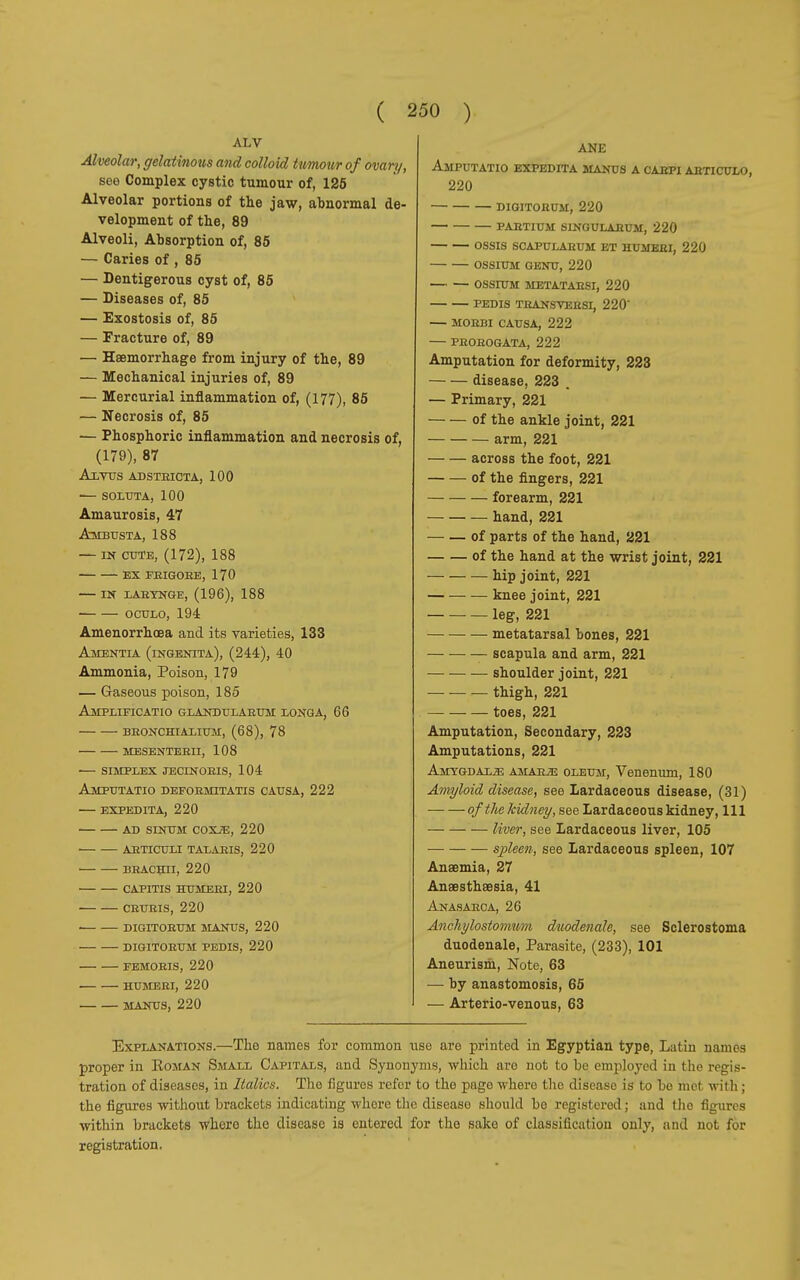 ALV Alveolar, gelatinous and colloid tumour of ovari/, see Complex cystic tumour of, 125 Alveolar portions of the jaw, abnormal de- velopment of the, 89 Alveoli, Absorption of, 85 — Caries of , 85 — Dentigerous cyst of, 85 — Diseases of, 85 — Exostosis of, 85 — Fracture of, 89 — Haemorrhage from injury of the, 89 — Mechanical injuries of, 89 — Mercurial inflammation of, (177), 85 — Necrosis of, 85 — Phosphoric inflammation and necrosis of, (179), 87 AlVUS ADSTRICTA, 100 SOLUTA, 100 Amaurosis, 47 Ambdsta, 188 — in cote, (172), 188 ex frigore, 170 IN LARYNGE, (196), 188 OCULO, 194 Amenorrhoea and its varieties, 133 Amentia (ingenita), (244), 40 Ammonia, Poison, 179 — Gaseous poison, 185 Amplifica™ glandularum longa, 66 bronchialium, (68), 78 mesenterii, 108 simplex jecinoris, 104 Amputatio deformitatis causa, 222 expedita, 220 AD SINUM COXiE, 220 ARTICULI TALARIS, 220 BRACHII, 220 CAPITIS HUMERI, 220 CRURIS, 220 ■ DIGITORUM MANUS, 220 DIGITORUM PEDIS, 220 FEMORIS, 220 HUMERI, 220 MANUS, 220 ANE Amputatio expedita manus a carpi articulo, 220 DIGITORUM, 220 PARTIUM SINGULAEUM, 220 OSSIS SCAPULARUM ET HUMERI, 220 OSSIUM GENU, 220 OSSIUM METATARSI, 220 PEDIS THANSVERSI, 220' MORBI CAUSA, 222 PROROGATA, 222 Amputation for deformity, 223 disease, 223 . — Primary, 221 of the ankle joint, 221 arm, 221 across the foot, 221 of the fingers, 221 forearm, 221 hand, 221 of parts of the hand, 221 of the hand at the wrist joint, 221 hip joint, 221 — — — knee joint, 221 leg, 221 metatarsal bones, 221 — — — scapula and arm, 221 shoulder joint, 221 _ . thigh, 221 toes, 221 Amputation, Secondary, 223 Amputations, 221 Amygdala amarìe oleum, Venenum, 180 Amyloid disease, see Lardaceous disease, (31) of the kidney, see Lardaceous kidney, 111 liver, see Lardaceous liver, 105 spleen, see Lardaceous spleen, 107 Anaemia, 27 Anœsthœsia, 41 Anasarca, 26 Anchylostomnm duodenale, see Sclerostoma duodenale, Parasite, (233), 101 Aneurism, Note, 63 — by anastomosis, 65 — Arterio-venous, 63 Explanations.—The names for common use are printed in Egyptian type, Latin names proper in Eoman Small Capitals, and Synonyms, which are not to be employed in the regis- tration of diseases, in Italics. The figures refer to the pago where the disease is to be mei with ; the figures without brackets indicating whore the disease should be registered; and tho figures within brackets where the disease is entered for the sake of classification only, and not for