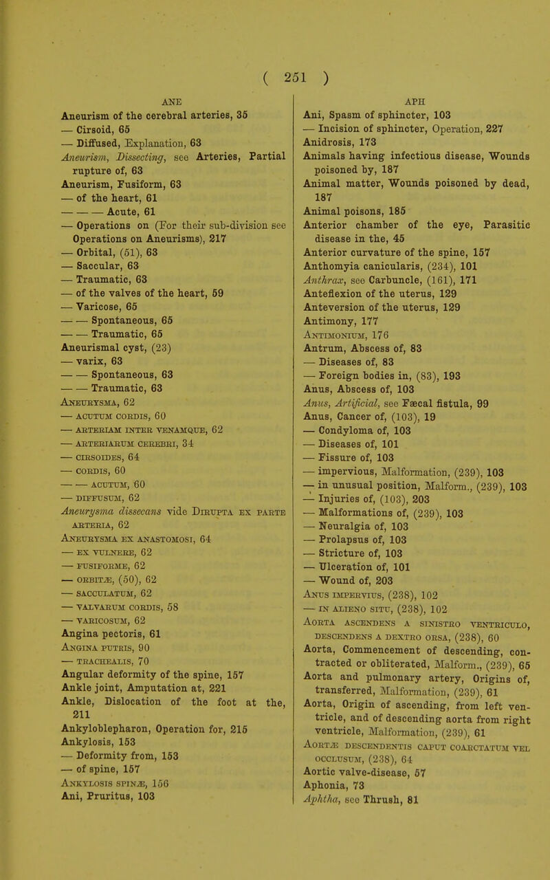 ANE Aneurism of the cerebral arteries, 35 — Cirsoid, 65 — Diffused, Explanation, 63 Aneurism, Dissecting, see Arteries, Partial rupture of, 63 Aneurism, Fusiform, 63 — of the heart, 61 Acute, 61 — Operations on (Por their sub-division see Operations on Aneurisms), 217 — Orbital, (51), 63 — Saccular, 63 — Traumatic, 63 — of the valves of the heart, 59 — Varicose, 65 Spontaneous, 65 Traumatic, 65 Aneurismal cyst, (23) — varix, 63 Spontaneous, 63 Traumatic, 63 Aneurysma, 62 acutum coedis, 60 arteriam inter venamque, 62 arteriarum cererei, 34 ■— cirsoides, 64 CORDIS, 60 ACUTUM, 60 DIFFUSUM, 62 Aneurysma dissecans vide Dirupta ex parte ARTERIA, 62 Aneurysma ex anastomosi, 64 ex vulnere, 62 fusiforme, 62 ORBIT JE, (50), 62 SACCULATUM, 62 VALVARUM CORDIS, 58 VARICOSUM, 62 Angina pectoris, 61 Angina putris, 90 trachealis, 70 Angular deformity of the spine, 157 Ankle joint, Amputation at, 221 Ankle, Dislocation of the foot at the, 211 Ankyloblepharon, Operation for, 215 Ankylosis, 153 — Deformity from, 153 — of spine, 157 Ankylosis spinìe, 156 Ani, Pruritus, 103 APU Ani, Spasm of sphincter, 103 — Incision of sphincter, Operation, 227 Anidrosis, 173 Animals having infectious disease, Wounds poisoned by, 187 Animal matter, Wounds poisoned by dead, 187 Animal poisons, 185 Anterior chamber of the eye, Parasitic disease in the, 45 Anterior curvature of the spine, 157 Anthomyia canicularis, (234), 101 Anthrax, see Carbuncle, (161), 171 Anteflexion of the uterus, 129 Anteversion of the uterus, 129 Antimony, 177 Antimonium, 176 Antrum, Abscess of, 83 — Diseases of, 83 — Foreign bodies in, (83), 193 Anus, Abscess of, 103 Ames, Artificial, see Faecal fistula, 99 Anus, Cancer of, (103), 19 — Condyloma of, 103 — Diseases of, 101 — Fissure of, 103 — impervious, Malformation, (239), 103 —- in unusual position, Malform., (239), 103 — Injuries of, (103), 203 — Malformations of, (239), 103 — Neuralgia of, 103 — Prolapsus of, 103 — Stricture of, 103 — Ulceration of, 101 — Wound of, 203 Anus impervius, (238), 102 — in alieno situ, (238), 102 Aorta ascendens a sinistro ventricuxo, descend ens a dextro orsa, (238), 60 Aorta, Commencement of descending, con- tracted or obliterated, Malform., (239), 65 Aorta and pulmonary artery, Origins of, transferred, Malformation, (239), 61 Aorta, Origin of ascending, from left ven- tricle, and of descending aorta from right ventricle, Malformation, (239), 61 AORTiE DESCENDENTIS CAPUT COARCTATUM VEL occlusum, (238), 64 Aortic valve-disease, 57 Aphonia, 73 Aphtha, sco Thrush, 81