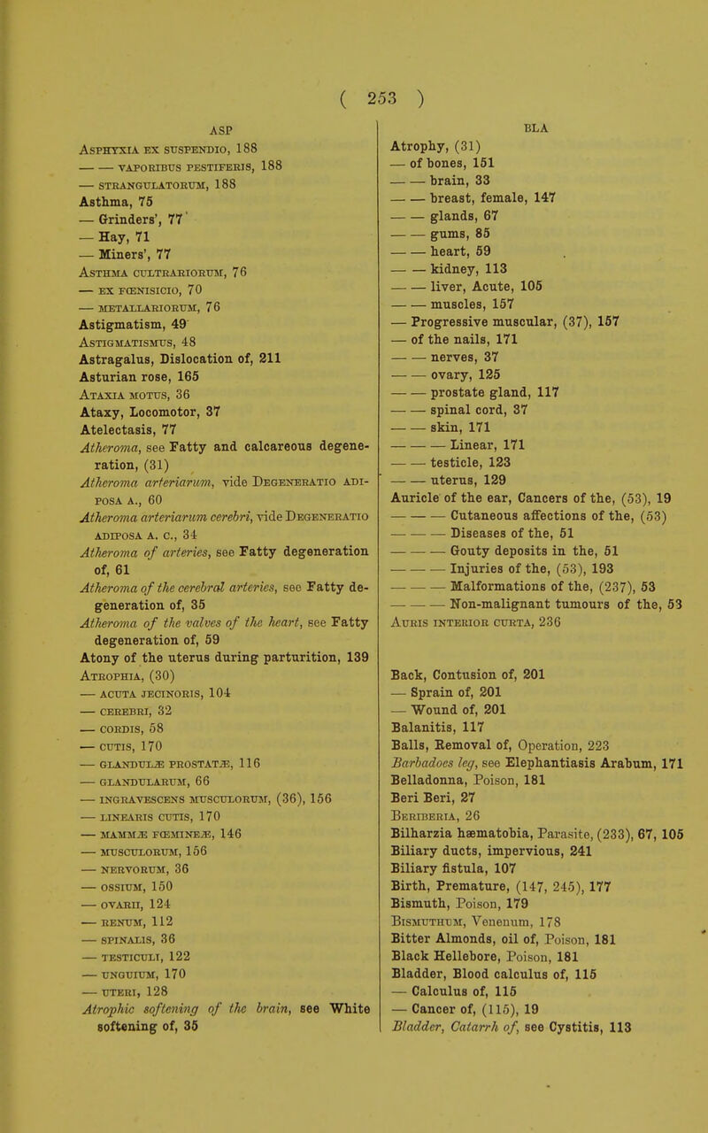 ASP Asphyxia ex suspendio, 188 vaporibus pestiferis, 188 strangulatorum, 188 Asthma, 75 — Grinders', 77 ' — Hay, 71 — Miners', 77 Asthma cultrariorum, 76 — ex fœnisicio, 70 metaelariorum, 76 Astigmatism, 49 Astigmatismus, 48 Astragalus, Dislocation of, 211 Asturian rose, 165 Ataxia motus, 36 Ataxy, Locomotor, 37 Atelectasis, 77 Atheroma, see Fatty and calcareous degene- ration, (31) Atheroma arteriarum, vide Degeneratici adi- posa a., 60 Atheroma arteriarum cerebri, vide Degeneratio ADIPOSA A. C, 34 Atheroma of arteries, see Fatty degeneration of, 61 Atheroma of the cerebral arteries, see Fatty de- generation of, 35 Atheroma of the valves of the heart, see Fatty degeneration of, 59 Atony of the uterus during parturition, 139 Atrophia, (30) — acuta jecinoris, 104 — cerebri, 32 — cordis, 58 — cutis, 170 glandulae prostata, 116 — glanduxarum, 66 inghavescens musculorum, (36), 156 linearis cutis, 170 mamm2b fœmine.33, 146 musculorum, 156 nervorum, 36 OSSIUM, 150 OVARII, 124 RENUM, 112 SPINALIS, 36 TESTICULI, 122 UNGUIUM, 170 UTERI, 128 Atrophic softening of the brain, see White softening of, 35 BLA Atrophy, (31) — of bones, 151 brain, 33 breast, female, 147 glands, 67 gums, 85 heart, 59 kidney, 113 liver, Acute, 105 muscles, 157 — Progressive muscular, (37), 157 — of the nails, 171 nerves, 37 ovary, 125 prostate gland, 117 spinal cord, 37 skin, 171 Linear, 171 testicle, 123 uterus, 129 Auricle of the ear, Cancers of the, (53), 19 Cutaneous affections of the, (53) — Diseases of the, 51 Gouty deposits in the, 51 — Injuries of the, (53), 193 Malformations of the, (237), 53 Non-malignant tumours of the, 53 AURIS INTERIOR CURTA, 236 Back, Contusion of, 201 — Sprain of, 201 — Wound of, 201 Balanitis, 117 Balls, Eemoval of, Operation, 223 Barbadocs leg, see Elephantiasis Arabum, 171 Belladonna, Poison, 181 Beri Beri, 27 Beriberia, 26 Bilharzia haematobia, Parasite, (233), 67, 105 Biliary ducts, impervious, 241 Biliary fistula, 107 Birth, Premature, (147, 245), 177 Bismuth, Poison, 179 Bismuthum, Venenum, 178 Bitter Almonds, oil of, Poison, 181 Black Hellebore, Poison, 181 Bladder, Blood calculus of, 115 — Calculus of, 115 — Cancer of, (115), 19 Bladder, Catarrh of, see Cystitis, 113