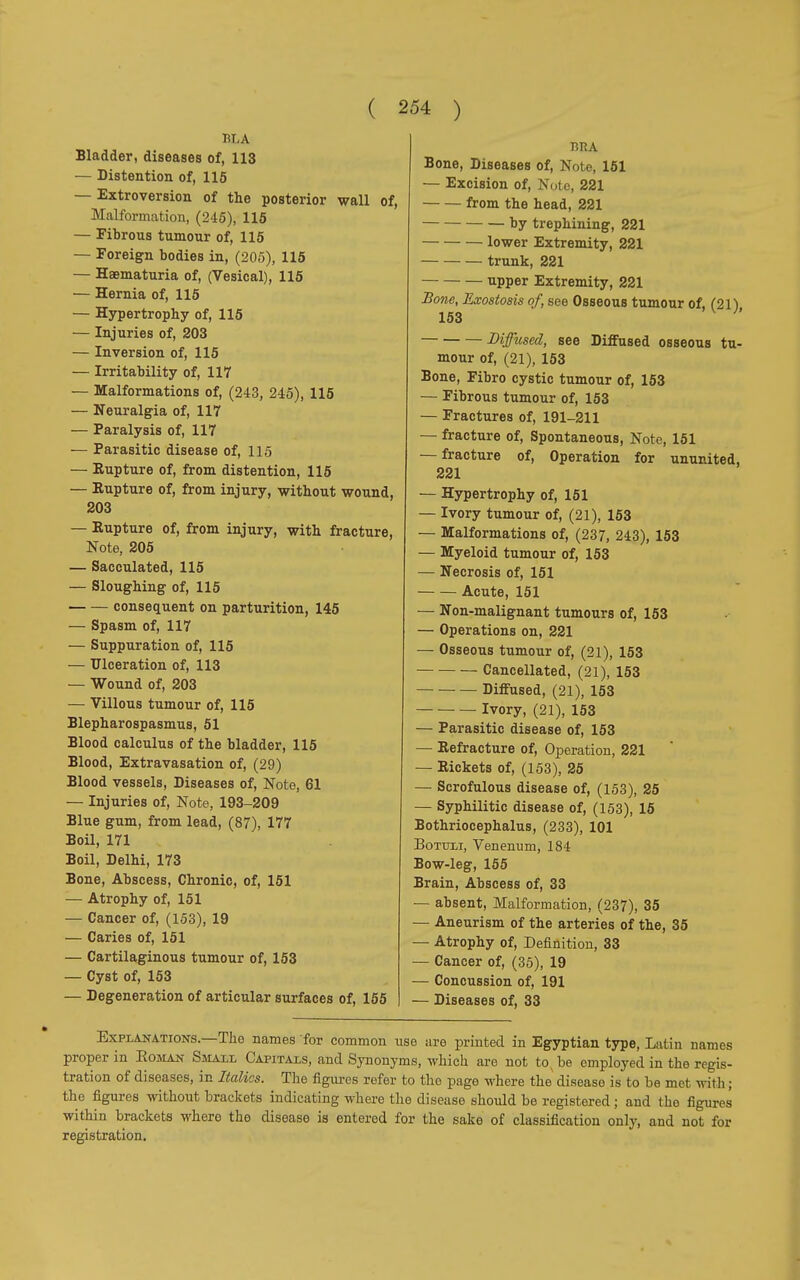 TIT, A Bladder, diseases of, 113 — Distention of, 115 — Extroversion of the posterior wall of, Malformation, (245), 115 — Fibrous tumour of, 115 — Foreign bodies in, (205), 115 — Haematuria of, (Vesical), 115 — Hernia of, 115 — Hypertrophy of, 115 — Injuries of, 203 — Inversion of, 115 — Irritability of, 117 — Malformations of, (243, 245), 115 — Neuralgia of, 117 — Paralysis of, 117 — Parasitic disease of, 115 — Rupture of, from distention, 115 — Eupture of, from injury, without wound, 203 — Eupture of, from injury, with fracture, Note, 205 — Sacculated, 115 — Sloughing of, 115 consequent on parturition, 145 — Spasm of, 117 — Suppuration of, 115 — Ulceration of, 113 — Wound of, 203 — Villous tumour of, 115 Blepharospasmus, 51 Blood calculus of the bladder, 115 Blood, Extravasation of, (29) Blood vessels, Diseases of, Note, 61 — Injuries of, Note, 193-209 Blue gum, from lead, (87), 177 Boil, 171 Boil, Delhi, 173 Bone, Abscess, Chronic, of, 151 — Atrophy of, 151 — Cancer of, (153), 19 — Caries of, 151 — Cartilaginous tumour of, 153 — Cyst of, 153 — Degeneration of articular surfaces of, 155 BRA Bone, Diseases of, Note, 151 — Excision of, Note, 221 from the head, 221 by trephining, 221 lower Extremity, 221 trunk, 221 upper Extremity, 221 Bone, Exostosis of, see Osseous tumour of, (21) 153 Diffused, see Diffused osseous tu- mour of, (21), 153 Bone, Fibro cystic tumour of, 153 — Fibrous tumour of, 153 — Fractures of, 191-211 — fracture of, Spontaneous, Note, 151 — fracture of, Operation for ununited, 221 — Hypertrophy of, 151 — Ivory tumour of, (21), 153 — Malformations of, (237, 243), 153 — Myeloid tumour of, 153 — Necrosis of, 151 Acute, 151 — Non-malignant tumours of, 153 — Operations on, 221 — Osseous tumour of, (21), 153 Cancellated, (21), 153 Diffused, (21), 153 Ivory, (21), 153 — Parasitic disease of, 153 — Eefracture of, Operation, 221 — Eickets of, (153), 25 — Scrofulous disease of, (153), 25 — Syphilitic disease of, (153), 15 Bothriocephalus, (233), 101 Bottoi, Venenum, 184 Bow-leg, 155 Brain, Abscess of, 33 — absent, Malformation, (237), 35 — Aneurism of the arteries of the, 35 — Atrophy of, Definition, 33 — Cancer of, (36), 19 — Concussion of, 191 — Diseases of, 33 Explanations.—The names for common use are printed in Egyptian type, Latin names proper in Roman Small Capitals, and Synonyms, which are not to be employed in the regis- tration of diseases, in Italics. The figures refer to tho page where the disease is to be met with ; the figures without brackets indicating where the disease should be registered ; and tho figures within brackets where the disease is entered for the sake of classification only, and not for