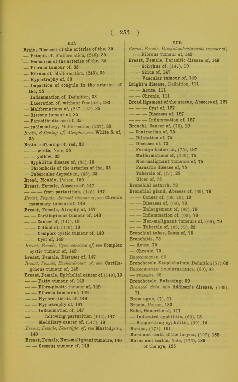 BRA Brain, Diseases of the arteries of the, 35 — Ectopia of, Malformation, (246), 35 '— Embolism of the arteries of the, 35 — Fibrous tumour of, 35 — Hernia of, Malformation, (245), 35 — Hypertrophy of, 33 —Impaction of coagula in the arteries of the, 35 — Inflammation of, Definition, 33 — Laceration of, without fracture, 193 — Malformations of, (237, 245), 35 — Osseous tumour of, 35 — Parasitic disease of, 35 — rudimentary, Malformation, (237), 35 Brain, Softening of, Atrophic, sco White S. of, 35 Brain, softening of, red, 33 white, Note, 35 yellow, 33 — Syphilitic disease of, (35), 15 — Thrombosis of the arteries of the, 35 — Tubercular deposit in, (3ô), 25 Bread, Mouldy, Poison, 185 Breast, Female, Abscess of, 147 from parturition, (14;>), 147 Breast, Female, Adenoid tumour of, sco Chronic mammary tumour of, 149 Breast, Female, Atrophy of, 147 Cartilaginous tumour of, 149 Cancer of, (147). 19 Colloid of, (149), 19 Complex cystic tumour of, 149 Cyst of, 149 Breast, Female, Ci/s/o-sarcoma of soo Complex cystic tumour of, 149 Breast, Female, Diseases of, 147 Breast, Female, Enchondroma of, see Cartila- ginous tumour of, 149 Breast, Female, Epithelial cancer of,(149), 19 Fatty tumour of, 149 Fibro-plastic tumour of, 149 Fibrous tumour of, 149 Hyperaesthesia of, 149 Hypertrophy of, 147 Inflammation of, 147 following parturition (145), 147 Medullary cancer of, (147), 19 Breast, Female, Neuralgia of, see Mastodynia, 149 Breast, Female, Non-malignant tumours, 149 Osseous tumour of, 149 BUR Breast, Female, Painful subcutaneous tumour of, see Fibrous tumour of, 149 Breast, Female, Parasitic disease of, 149 Scirrhus of, (147), 19 Sinus of, 147 Vascular tumour of, 149 Bright's disease, Definition, 111 Acute, 111 Chronic, 111 Broad ligament of the uterus, Abscess of, 127 Cyst of, 127 Diseases of, 127 Inflammation of, 127 Bronchi, Cancer of, (75), 19 — Contraction of, 75 — Dilatation of, 75 — Diseases of, 73 — Foreign bodies in, (75), 197 — Malformations of, (239), 75 — Non-malignant tumours of, 75 — Parasitic disease of, 75 — Tubercle of, (7o). 25 — Ulcer of, 75 Bronchial catarrh, 73 Bronchial gland, Abscess of, (GO), 79 Cancer of, (69, 79), 19 Diseases of, (69), 79 Enlargement of, (69), 79 Inflammation of, (69 ), 79 Non-malignant tumours of, (69), 79 Tubercle of, (69, 79), 25 Bronchial tubes, Casts of, 75 Bronchitis, 75 — Acute, 75 — Chronic. 75 Bronchocele, 68 Bronchocele, Exophthalmic, Définit ion (51), 69 Bronchocele Exofhthalmica, (50), 68 PCLSAXS, 68 Bronchocele, Pulsating, 69 Bronzed Skin, see Addison's disease, (169), 71 Brow ague, (7), 41 Brucia, Poison. 183 Bubo, Gonorrhoeal, 117 — Indurated syphilitic, (69), 13 — Suppurating syphilitic, (69), 15 I Bunion, (171), 161 I Burn and scald of the larynx, (197), 189 Burns and scalds, Note, (173), 189 of the eye, 195