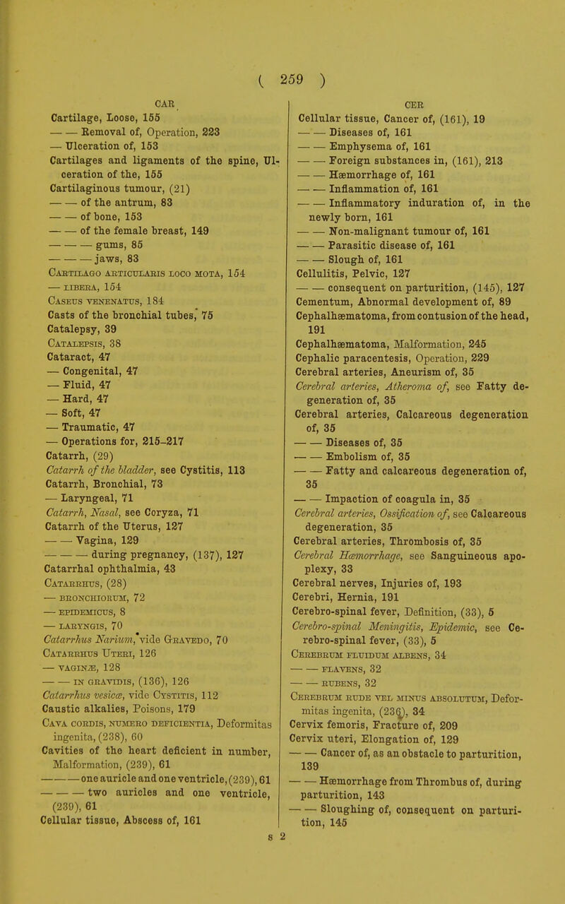 CAR Cartilage, loose, 155 Removal of, Operation, 223 — Ulceration of, 153 Cartilages and ligaments of the spine, ceration of the, 155 Cartilaginous tumour, (21) of the antrum, 83 of bone, 153 of the female breast, 149 gums, 85 jaws, 83 Cabtilago abticelaeis loco mota, 154 UBERA, 154 Caseus venenatus, 184 Casts of the bronchial tubes,' 75 Catalepsy, 39 Catalefsis, 38 Cataract, 47 — Congenital, 47 — Fluid, 47 — Hard, 47 — Soft, 47 — Traumatic, 47 — Operations for, 215-217 Catarrh, (29) Catarrh of the bladder, see Cystitis, 113 Catarrh, Bronchial, 73 — Laryngeal, 71 Catarrh, Nasal, see Coryza, 71 Catarrh of the Uterus, 127 Vagina, 129 during pregnancy, (137), 127 Catarrhal ophthalmia, 43 Catareeus, (28) bbonceiorum, 72 epedemicus, 8 laryngis, 70 Catarrhus Narium, ride Gbavedo, 70 Catarehus Uteei, 126 VAGIN/E, 128 IN GRAVIDIS, (136), 126 Catarrhus vesica, vide Cystitis, 112 Caustic alkalies, Poisons, 179 Cava cobdis, nemebo deficientia, Deformitas ingenita, (238), 60 Cavities of the heart deficient in number, Malformation, (239), 61 one auricle and one ventricle, (239), 61 two auricles and one ventricle, (239), 61 Cellular tissue, Abscess of, 161 8 CER Cellular tissue, Cancer of, (161), 19 Diseases of, 161 Emphysema of, 161 Foreign substances in, (161), 213 Haemorrhage of, 161 — — Inflammation of, 161 Inflammatory induration of, in the newly born, 161 Non-malignant tumour of, 161 Parasitic disease of, 161 Slough of, 161 Cellulitis, Pelvic, 127 consequent on parturition, (145), 127 Cementum, Abnormal development of, 89 Cephalheematoma, from contusion of the head, 191 Cephalhaematoma, Malformation, 245 Cephalic paracentesis, Operation, 229 Cerebral arteries, Aneurism of, 35 Cerebral arteries, Atheroma of, see Fatty de- generation of, 35 Cerebral arteries, Calcareous degeneration of, 35 Diseases of, 35 Embolism of, 35 Fatty and calcareous degeneration of, 35 Impaction of coagula in, 35 Cerebral arteries, Ossification of, see Calcareous degeneration, 35 Cerebral arteries, Thrombosis of, 35 Cerebral Hemorrhage, see Sanguineous apo- plexy, 33 Cerebral nerves, Injuries of, 193 Cerebri, Hernia, 191 Cerebro-spinal fever, Definition, (33), 5 Cerebrospinal Meningitis, Epidemic, see Ce- rebro-spinal fever, (33), 5 Ceeebbum fluidem albens, 34 FLAVENS, 32 bubens, 32 Ceeebrem bude vel mines absolutum, Defor- mitas ingenita, (236^, 34 Cervix femoris, Fracture of, 209 Cervix uteri, Elongation of, 129 Cancer of, as an obstacle to parturition, 139 Haemorrhage from Thrombus of, during parturition, 143 Sloughing of, consequent on parturi- tion, 145 2