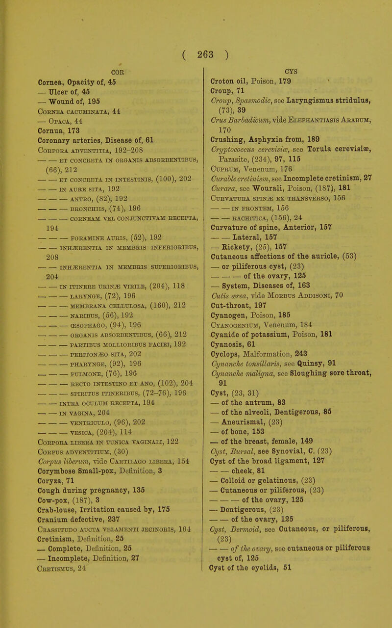 COR Cornea, Opacity of, 45 — Ulcer of, 45 — Wound of, 195 CoBNEA CACUMINATA, 44 — Opaca, 44 Cornua, 173 Coronary arteries, Disease of, 61 COHPOEA ADVENTITIA, 192-208 ET CONCRETA IN ORGANIS ABSOEBENTIBUS, (66), 212 ET CONCHETA IN INTESTINIS, (100), 202 IN AUSE SITA, 192 ANTEO, (82), 192 BEONCHIIS, (74), 196 COBNEAM VEL CONJUNCTIVA!! EECEPTA, 194 FOBAMINE ATJEIS, (52), 192 INHjEBENTIA IN MEMBEIS INFERIORIBUS, 208 INHjERENTIA in membbis SUPERIORIBUS, 204 IN ITINERE URINiE VIEILE, (204), 118 LARYNGE, (72), 196 MEMBRANA CELLULOSA, (160), 212 NARIBUS, (56), 192 ŒSOPHAGO, (94), 196 ORGANI S ABSOEBENTIBUS, (66), 212 PARTIBUS MOLLIORIBUS FACIEI, 192 PERITONEO SITA, 202 PHARYNGE, (92), 196 PULMONE, (76), 196 recto intestino et ano, (102), 204 spiritus itlnertbes, (72-76), 196 intra oculum recepta, 194 in vagina, 204 ventriculo, (96), 202 vesica, (204), 114 Corpora libera in tunica vaginali, 122 Corpus adventitium, (30) Corpus liberum, vide Cartilago libeea, 154 Corymbose Small-pox, Definition, 3 Coryza, 71 Cough during pregnancy, 135 Cow-pox, (187), 3 Crab-louse, Irritation caused by, 175 Cranium defective, 237 Crassitddo aucta velamenti jecinoeis, 104 Cretinism, Definition, 25 — Complete, Definition, 25 — Incomplete, Definition, 27 Cretismus, 24 CYS Croton oil, Poison, 179 Croup, 71 Croup, Spasmodic, see Laryngismus stridulus, (73), 39 Crus Barbadicum, vide Elephantiasis Arabum, 170 Crushing, Asphyxia from, 189 Cryptococcus cerevisiœ, see Torula cerevisiœ, Parasite, (234), 97, 115 Cuprum, Venenum, 176 Curable cretinism, see Incomplete cretinism, 27 Curara, see Wourali, Poison, (187), 181 Curvatura spinge ex transverso, 156 in feontem, 156 eachitica, (156), 24 Curvature of spine, Anterior, 157 Lateral, 157 — Bickety, (25), 157 Cutaneous affections of the auricle, (53) — or piliferous cyst, (23) of the ovary, 125 — System, Diseases of, 163 Cutis cerea, vide Moebus Addisoni, 70 Cut-throat, 197 Cyanogen, Poison, 185 Cyanogenium, Venenum, 184 Cyanide of potassium, Poison, 181 Cyanosis, 61 Cyclops, Malformation, 243 Cynanche tonsillaris, see Quinsy, 91 Cynanche maligna, see Sloughing sore throat, 91 Cyst, (23, 31) — of the antrum, 83 — of the alveoli, Dentigerous, 85 — Aneurismal, (23) — of bone, 153 — of the breast, female, 149 Cyst, Bursal, see Synovial, C. (23) Cyst of the broad ligament, 127 cheek, 81 — Colloid or gelatinous, (23) — Cutaneous or piliferous, (23) of the ovary, 125 — Dentigerous, (23) of the ovary, 125 Cyst, Dermoid, see Cutaneous, or piliferous, (23) of the ovary, see cutaneous or piliferous cyst of, 125 Cyst of the eyelids, 51