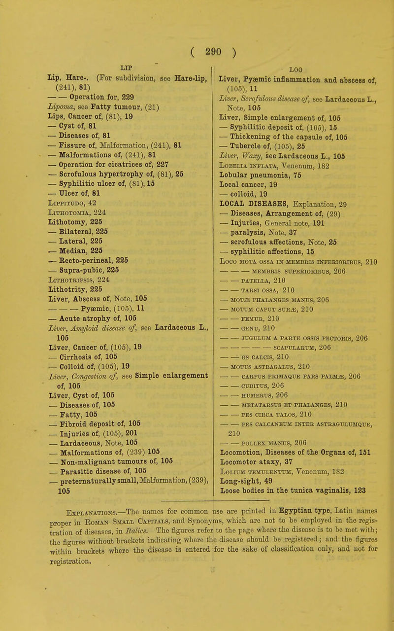 LIP Lip, Hare-. (For subdivision, see Hare-lip, (241), 81) Operation for, 229 Lipoma, sog Fatty tumour, (21) Lips, Cancer of, (81), 19 — Cyst of, 81 — Diseases of, 81 — Fissure of, Malformation, (241), 81 — Malformations of, (241), 81 — Operation for cicatrices of, 227 — Scrofulous hypertrophy of, (81), 25 — Syphilitic ulcer of, (81), 15 — Ulcer of, 81 Lippitudo, 42 LlTHOTOMIA, 224 Lithotomy, 225 — Bilateral, 225 — Lateral, 225 — Median, 225 Recto-perineal, 225 — Supra-pubic, 225 LlTHOTRIPSIS, 224 Lithotrity, 225 Liver, Abscess of, Note, 105 Pyaemic, (105), 11 — Acute atrophy of, 105 Liver, Amyloid disease of, see Lardaceous L., 105 Liver, Cancer of, (105), 19 — Cirrhosis of, 105 — Colloid of, (105), 19 Liver, Congestion of, see Simple enlargement of, 105 Liver, Cyst of, 105 — Diseases of, 105 — Fatty, 105 — Fibroid deposit of, 105 — Injuries of, (105), 201 — Lardaceous, Note, 105 — Malformations of, (239) 105 — Non-malignant tumours of, 105 — Parasitic disease of, 105 preternaturali small, Malformation, (239), 105 LOO Liver, Pyaemic inflammation and abscess of, (105), 11 Liver, Scrofulous disease of see Lardaceous L., Note, 105 Liver, Simple enlargement of, 105 — Syphilitic deposit of, (105), 15 — Thickening of the capsule of, 105 — Tubercle of, (105), 25 Liver, Waxy, see Lardaceous L., 105 Lobelia inflata, Venenum, 182 Lobular pneumonia, 75 Local cancer, 19 — colloid, 19 LOCAL DISEASES, Explanation, 29 — Diseases, Arrangement of, (29) — Injuries, General note, 191 — paralysis, Note, 37 — scrofulous affections, Note, 25 — syphilitic affections, 15 LOCO MOTA OSSA IN MEMBRI3 INFERI ORIBUS, 210 MEMBRIS SUPERIORIBUS, 206 PATELLA, 210 TARSI OSSA, 210 MOTJE PHALANGES HANDS, 206 MOTUM CAPUT SUR.Œ, 210 FEMUR, 210 GENU, 210 JUGULUM A PARTE OSSIS PECTORIS, 206 SCAPULARUM, 206 OS CALCIS, 210 MOTUS ASTRAGALUS, 210 CARPUS FRIMAQUE PARS PALHjE, 206 CUBITUS, 206 HUMERUS, 206 METATARSUS ET PHALANGES, 210 PES CIRCA TALOS, 210 PES CALCANEUM INTER ASTRAGULUMQUE, 210 POLLEX MANUS, 206 Locomotion, Diseases of the Organs of, 151 Locomotor ataxy, 37 Lolium TEMULENTUM, Venenum, 182 Long-sight, 49 Loose bodies in the tunica vaginalis, 123 Explanations.—The names for common use are printed in Egyptian type, Latin names proper in Roman Small Capitals, and Synonyms, which are not to be employed in the regis- tration of diseases, in Italics. The figures refer to the page where the disease is to be met with ; the figures without brackets indicating where the disease should be registered ; and the figures within brackets where the disease is entered for the sake of classification only, and not for