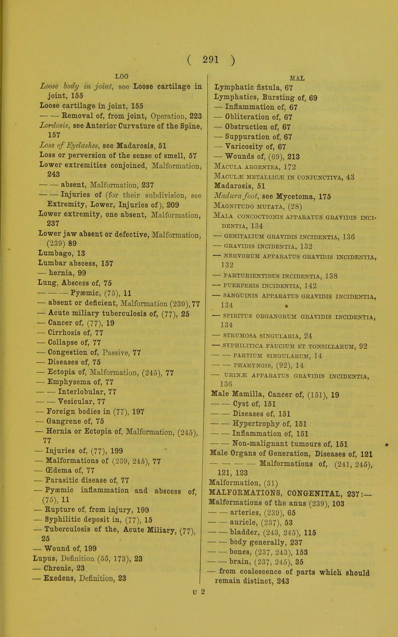 LOO Loose body in joint, see Loose cartilage in joint, 155 Loose cartilage in joint, 155 Removal of, from joint, Operation, 223 Lordosis, see Anterior Curvature of the Spine, 157 Loss of Eyelashes, see Madarosis, 51 Loss or perversion of the sense of smell, 57 Lower extremities conjoined, Malformation, 243 absent, Malformation, 237 Injuries of (for their subdivision, see Extremity, Lower, Injuries of), 209 Lower extremity, one absent, Malformation, 237 Lower jaw absent or defective, Malformation, (239) 89 Lumbago, 13 Lumbar abscess, 157 — hernia, 99 Lung, Abscess of, 75 Pyaemic, (75), 11 — absent or deficient, Malformation (239), 77 — Acute miliary tuberculosis of, (77), 25 — Cancer of, (77), 19 — Cirrhosis of, 77 — Collapse of, 77 — Congestion of, Passive, 77 — Diseases of, 75 — Ectopia of, Malformation, (245), 77 — Emphysema of, 77 Interlobular, 77 Vesicular, 77 — Foreign bodies in (77), 197 — Gangrene of, 75 — Hernia or Ectopia of, Malformation, (245), 77 — Injuries of, (77), 199 — Malformations of (239, 246), 77 — (Edema of, 77 — Parasitic disease of, 77 — Pyaemic inflammation and abscess of (75), 11 — Eupture of, from injury, 199 — Syphilitic deposit in, (77), 15 — Tuberculosis of the, Acute Miliary, (77); 25 — Wound of, 199 Lupus, Definition (55, 173), 23 — Chronic, 23 — Exedens, Definition, 23 MAL Lymphatic fistula, 67 Lymphatics, Bursting of, 69 — Inflammation of, 67 — Obliteration of, 67 — Obstruction of, 67 — Suppuration of, 67 — Varicosity of, 67 — Wounds of, (69), 213 Macula argentea, 172 Macule metallica in conjunctiva, 43 Madarosis, 51 Madura foot, see Mycetoma, 175 Magnitudo mutata, (28) Mala concoctionis appaeatus gbavidis inci- DENTIA, 134 GENITALIUM GEAVtDIS INCIDENTIA, 136 GEAVTDIS INCIDENTIA, 132 — NBBVOEUM APPARATUS GRAVIDIS TNCIDENTIA, 132 PARTURIENTIBUS TNCIDENTIA, 138 — PUERPERIS TNCIDENTIA, 142 — SANGUINIS APPARATUS GRAVIDIS INCIDENTIA, 134 « — SPIKITUS ORGANORUM GRAVIDIS INCIDENTIA, 134 STRUMOSA SINGULARIA, 24 SYPHILITICA FAUCIUM ET TONSILLARUM, 92 PARTIUM SINGULARUM, 14 PHARTNGIS, (92), 14 URINE APPARATUS GRAVIDIS INCIDENTIA, 136 Male Mamilla, Cancer of, (151), 19 Cyst of, 151 Diseases of, 151 Hypertrophy of, 151 Inflammation of, 151 Non-malignant tumours of, 151 Male Organs of Generation, Diseases of, 121 Malformations of, (241, 245), 121, 123 Malformation, (31) MALFORMATIONS, CONGENITAL, 237:— Malformations of the anus (239), 103 arteries, (239), 65 auricle, (237), 53 bladder, (243, 245), 115 body generally, 237 bones, (237, 243), 153 brain, (237, 245), 35 — from coalescence of parts which should remain distinct, 243 V 2