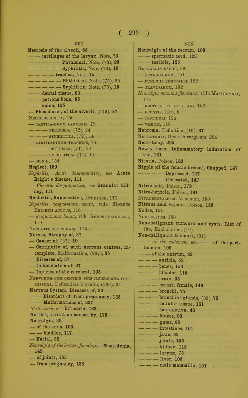 NEC Necrosis of the alveoli, 85 cartilages of the larynx, Note, 73 Phthisical, Note, (73), 25 Syphilitic, Note, (73), 15 trachea, Note, 75 Phthisical, Note, (75), 25 Syphilitic, Note, (75), 15 dental tissue, 83 petrous hone, 55 spine, 155 — Phosphoric, of the alveoli, (179), 87 Necrosis acuta, 150 cartilaginum laryngis, 72 phthisica, (72), 24 syphilitica, (72), 14 cartilaginum tracheae, 74 phthisica, (74), 24 syphilitica, (74), 14 SPINE, 154 Neglect, 189 Nephritis, Acute desquamative, see Acute Bright's disease, 111 — Chronic desquamative, see Granular kid- ney, 111 Nephritis, Suppurative, Definition, 111 Nephritis desquamans acuta, vide Morbus Brightii acutus, 110 — desquamans longa, vide Kenes granulosi, 110 Nephritis suppurans, 110 Nerves, Atrophy of, 37 — Cancer of, (37), 19 — Continuity of, with nervous centres, in- complete, Malformation, (237), 35 — Diseases of, 37 — Inflammation of, 37 — Injuries of the cerebral, 193 Nervorum cum centris suis imperfecta com- misura, Deformitas ingenita, (236), 34 Nervous System, Diseases of, 33 Disorders of, from pregnancy, 133 Malformations of, 237 Nettle rash, see Urticaria, 163 Nettles, Irritation caused by, 175 Neuralgia, 39 — of the anus, 103 bladder, 117 — Facial, 39 Neuralgia of the breast, female, see Mastodynia, 149 — of joints, 155 — from pregnancy, 133 NON Neuralgia of the rectum, 103 spermatic cord, 123 testicle, 125 Neuralgia faciei, 38 — articulorum, 154 — funiculi seminalis, 122 gravidarum, 132 Neuralgia mammce fozminece, vide Mastodynia, 148 RECTI INTESTINI ET ANI, 102 FRONTIS, (40), 6 TESTICULI, 124 VESICA, 116 Neuroma, Definition, (19), 37 Neurotomia, Opus chirurgicum, 224 Neurotomy, 225 Newly born, Inflammatory induration of the, 161 Nicotia, Poison, 183 Nipple (of the female breast), Chapped, 147 Depressed, 147 Ulcerated, 147 Nitric acid, Poison, 179 Nitro-benzole, Poison, 181 Nitrobbnzoleum, Venenum, 180 Nitrous acid vapour, Poison, 185 Nodes, 151 Nodi ossium, 150 Non-malignant tumours and cysts, List of the, Explanation, (19) Non-malignant tumours, (31) of the abdomen, see of the peri- toneum, 109 of the antrum, 83 auricle, 53 bones, 153 bladder, 115 brain, 35 breast, female, 149 bronchi, 75 bronchial glands, (69), 79 cellular tissue, 161 conjunctiva, 43 fauces, 93 gums, 85 intestines, 101 jaws, 83 joints, 155 kidney, 113 larynx, 73 liver, 105 male mammilla, 151 .