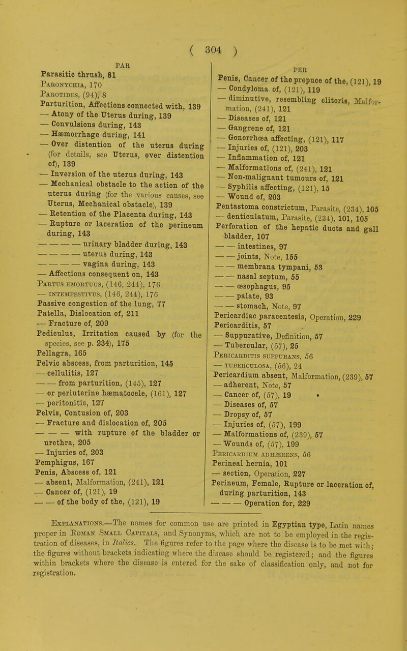 PAH Parasitic thrush, 81 Paronychia, 170 Parotides, (94), 8 Parturition, Affections connected with, 139 — Atony of the Uterus during, 139 — Convulsions during, 143 — Haemorrhage during, 141 — Over distention of the uterus during (for details, see Uterus, over distention of), 139 — Inversion of the uterus during, 143 — Mechanical obstacle to the action of the uterus during (for the various causes, see Uterus, Mechanical obstacle), 139 — Retention of the Placenta during, 143 — Eupture or laceration of the perineum during, 143 urinary bladder during, 143 uterus during, 143 — — vagina during, 143 — Affections consequent on, 143 Partus emortuus, (146, 244), 176 — intempestivus, (146, 244), 176 Passive congestion of the lung, 77 Patella, Dislocation of, 211 — Fracture of, 209 Pediculus, Irritation caused by (for the species, see p. 234), 175 Pellagra, 165 Pelvic abscess, from parturition, 145 — cellulitis, 127 from parturition, (145), 127 — or periuterine haematocele, (161), 127 — peritonitis, 127 Pelvis, Contusion of, 203 — Fracture and dislocation of, 205 with rupture of the bladder or urethra, 205 — Injuries of, 203 Pemphigus, 167 Penis, Abscess of, 121 — absent, Malformation, (241), 121 — Cancer of, (121), 19 of the body of the, (121), 19 PEU Penis, Cancer of the prepuce of the, (121), 19 — Condyloma of, (121), 119 — diminutive, resembling clitoris, Malfor- mation, (241), 121 — Diseases of, 121 — Gangrene of, 121 — Gonorrhoea affecting, (121), 117 — Injuries of, (121), 203 — Inflammation of, 121 — Malformations of, (241), 121 — Non-malignant tumours of, 121 — Syphilis affecting, (121), 15 — Wound of, 203 Pentastoma constrictum, Parasite, (234), 105 — denticulatum, Parasite, (234), 101, 105 Perforation of the hepatic ducts and gall bladder, 107 intestines, 97 joints, Note, 155 membrana tympani, 53 nasal septum, 55 oesophagus, 95 palate, 93 stomach, Note, 97 Pericardiac paracentesis, Operation, 229 Pericarditis, 57 — Suppurative, Definition, 57 — Tubercular, (57), 25 Pericarditis suppurans, 56 TUBERCULOSA, (56), 24 Pericardium absent, Malformation, (239), 57 — adherent, Note, 57 — Cancer of, (57), 19 • — Diseases of, 57 — Dropsy of, 57 — Injuries of, (57), 199 — Malformations of, (239), 57 — Wounds of, (57), 199 PerICAIîDIUM ADHiERENS, 56 Perineal hernia, 101 — section, Operation, 227 Perineum, Female, Eupture or laceration of, during parturition, 143 Operation for, 229 Explanations.—The names for common use are printed in Egyptian type, Latin names proper in Roman Small Capitals, and Synonyms, which are not to be employed in the regis- tration of diseases, in Italics. The figures refer to the page where tho disease is to be met with ; tho figures without brackets indicating where the diseaso should bo registered ; and the figures within brackets where the diseaso is entered for the sake of classification only, and not for