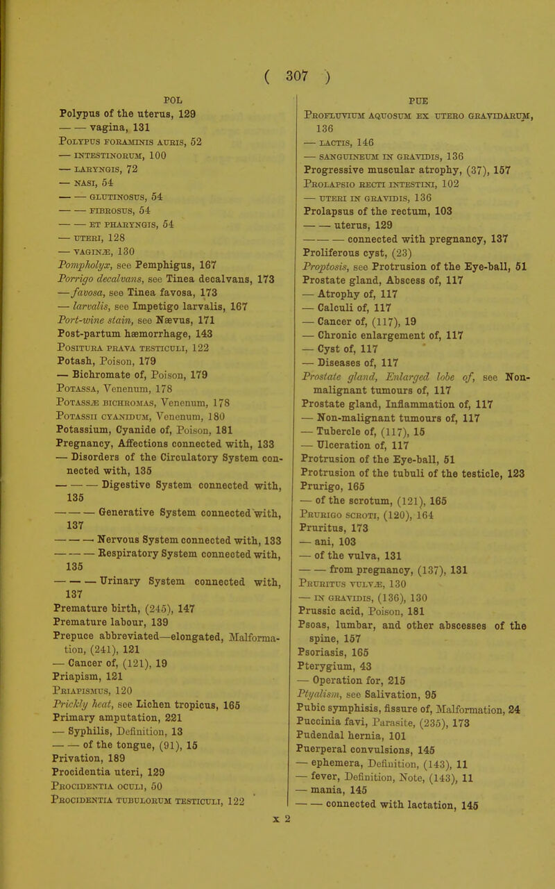 POL Polypus of the uterus, 129 vagina, 131 Polypus foramtnis auris, 52 intestinorum, 100 laryngis, 72 — NASI, 54 GLUTINOSUS, 54 FIBROSUS, 54 ET PHAIÌYNGIS, 54 UTERI, 128 VAGIN2E, 130 Pompholyx, see Pemphigus, 167 Porrigo decalvans, see Tinea decalvans, 173 —favosa, see Tinea favosa, 173 — larvalis, see Impetigo larvalis, 167 Port-wine stain, see Naevus, 171 Post-partum haemorrhage, 143 Positura prava testiculi, 122 Potash, Poison, 179 — Bichromate of, Poison, 179 Potassa, Venenum, 178 PoTAssiE bichromas, Venenum, 178 PoTAssii Cyanid um, Venenum, 180 Potassium, Cyanide of, Poison, 181 Pregnancy, Affections connected with, 133 — Disorders of the Circulatory System con- nected with, 135 Digestive System connected with, 135 Generative System connected with, 137 Nervous System connected with, 133 Respiratory System connected with, 135 Urinary System connected with, 137 Premature hirth, (245), 147 Premature labour, 139 Prepuce abbreviated—elongated, Malforma- tion, (241), 121 — Cancer of, (121), 19 Priapism, 121 Priapismus, 120 Prickly hatt, see Lichen tropicus, 165 Primary amputation, 221 — Syphilis, Definition, 13 of the tongue, (91), 15 Privation, 189 Procidentia uteri, 129 Procidentia oculi, 50 Procidentia tubulobum testiculi, 122 X PUE Phofluvtum aquosum ex utebo gravidarum, 136 LACTIS, 146 SANGUINEUM IN GBAVIDIS, 136 Progressive muscular atrophy, (37), 157 PrOLAPSIO RECTI INTESTINI, 102 UTERI IN GRAVID IS, 136 Prolapsus of the rectum, 103 uterus, 129 connected with pregnancy, 137 Proliferous cyst, (23) Proptosis, see Protrusion of the Eye-ball, 51 Prostate gland, Abscess of, 117 — Atrophy of, 117 — Calculi of, 117 — Cancer of, (117), 19 — Chronic enlargement of, 117 — Cyst of, 117 — Diseases of, 117 Prostate gland, Enlarged lobe of, see Non- malignant tumours of, 117 Prostate gland, Inflammation of, 117 — Non-malignant tumours of, 117 — Tubercle of, (117), 15 — Ulceration of, 117 Protrusion of the Eye-ball, 51 Protrusion of the tubuli of the testicle, 123 Prurigo, 165 — of the scrotum, (121), 165 Prurigo scroti, (120), 164 Pruritus, 173 — ani, 103 — of the vulva, 131 from pregnancy, (137), 131 Pruritus vulve, 130 IN GRAVIDIS, (136), 130 Prussic acid, Poison, 181 Psoas, lumbar, and other abscesses of the spine, 157 Psoriasis, 165 Pterygium, 43 — Operation for, 215 Ptyalism, see Salivation, 95 Pubic symphisis, fissure of, Malformation, 24 Puccinia favi, Parasite, (235), 173 Pudendal hernia, 101 Puerperal convulsions, 145 — ephemera, Definition, (143), 11 — fever, Definition, Note, (143), 11 — mania, 145 connected with lactation, 145