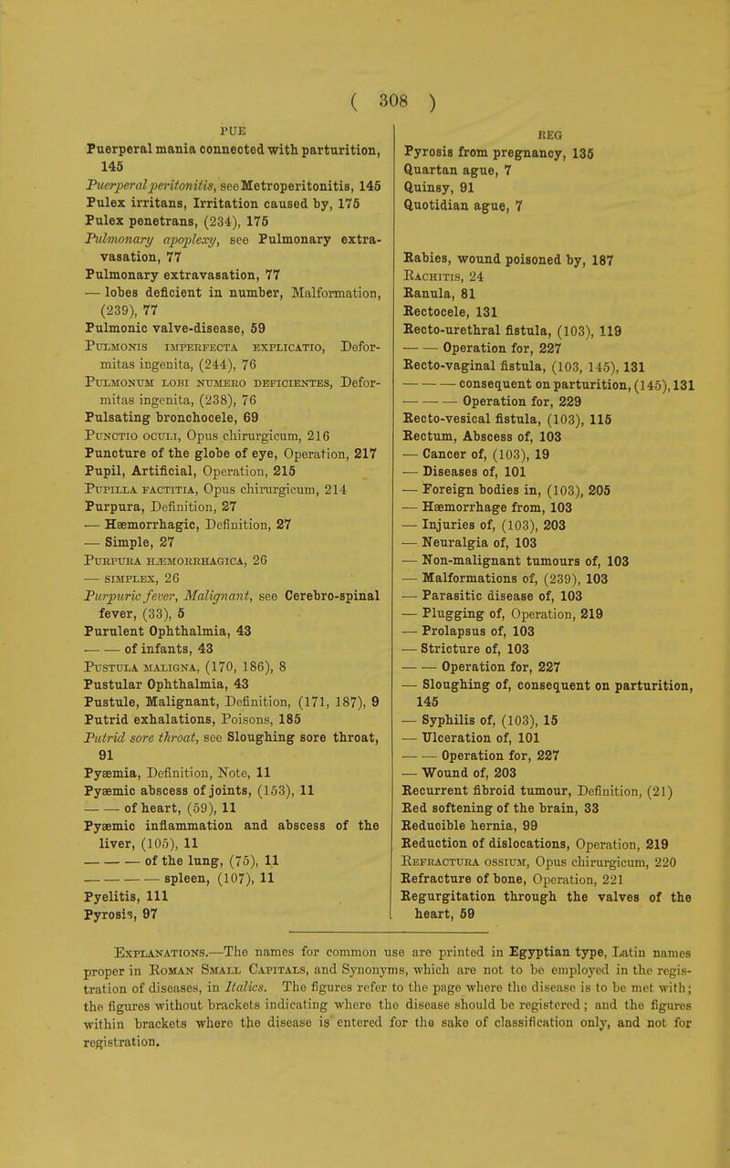 PUE Puerperal mania connected with parturition, 145 Puerperal peritonitis, seeMetroperitonitis, 145 Pulex irritans, Irritation caused by, 175 Pulex penetrans, (234), 175 Pulmonary apoplexy, see Pulmonary extra- vasation, 77 Pulmonary extravasation, 77 — lobes deficient in number, Malformation, (239), 77 Pulmonic valve-disease, 59 Pulmonis imperfecta explicatio, Defor- mitas ingenita, (244), 76 Pulmonum lobi numero déficientes, Defor- mitas ingenita, (238), 76 Pulsating bronchocele, 69 Punctio oculi, Opus chirurgicum, 216 Puncture of tbe globe of eye, Operation, 217 Pupil, Artificial, Operation, 215 Pupilla factitia, Opus chirurgicum, 214 Purpura, Definition, 27 — Hemorrhagic, Definition, 27 — Simple, 27 Purpura hemorrhagica, 26 — simplex, 26 Purpuric fever, Malignant, see Cerebro-spinal fever, (33), 5 Purulent Ophthalmia, 43 ■ of infants, 43 Pustula maligna, (170, 186), 8 Pustular Ophthalmia, 43 Pustule, Malignant, Definition, (171, 187), 9 Putrid exhalations, Poisons, 185 Putrid sore throat, see Sloughing sore throat, 91 Pyaemia, Definition, Note, 11 Pysemic abscess of joints, (153), 11 of heart, (59), 11 Pyaemic inflammation and abscess of the liver, (105), 11 of the lung, (75), 11 spleen, (107), 11 Pyelitis, 111 Pyrosis, 97 REG Pyrosis from pregnancy, 135 Quartan ague, 7 Quinsy, 91 Quotidian ague, 7 Eabies, wound poisoned by, 187 Rachitis, 24 Ramila, 81 Eectocele, 131 Eecto-urethral fistula, (103), 119 Operation for, 227 Eecto-vaginal fistula, (103, 145), 131 consequent on parturition, (145), 131 Operation for, 229 Eecto-vesical fistula, (103), 115 Eectum, Abscess of, 103 — Cancer of, (103), 19 ■— Diseases of, 101 — Foreign bodies in, (103), 205 — Haemorrhage from, 103 — Injuries of, (103), 203 — Neuralgia of, 103 — Non-malignant tumours of, 103 — Malformations of, (239), 103 — Parasitic disease of, 103 — Plugging of, Operation, 219 — Prolapsus of, 103 — Stricture of, 103 Operation for, 227 — Sloughing of, consequent on parturition, 145 — Syphilis of, (103), 15 — Ulceration of, 101 Operation for, 227 — Wound of, 203 Eecurrent fibroid tumour, Definition, (21) Eed softening of the brain, 33 Eeduoible hernia, 99 Eeduction of dislocations, Operation, 219 Refractura ossium, Opus chirurgicum, 220 Eefracture of bone, Operation, 221 Eegurgitation through the valves of the heart, 59 Explanations.—Tho names for common use are printed in Egyptian type, Latin names proper in Roman Small Capitals, and Synonyms, which are not to be employed in the regis- tration of diseases, in Italics. The figures refer to the pago where the disease is to he met with; the figures without brackets indicating where the disease should be registered ; and the figures within brackets where the diseaso is entered for tho sake of classification only, and not for