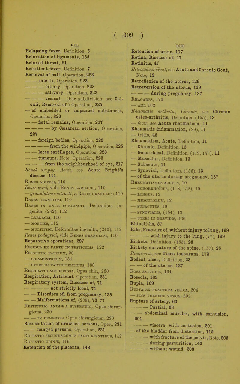 REL Relapsing fever, Definition, 5 Relaxation of ligaments, 155 Relaxed throat, 91 Remittent fever, Definition, 7 Removal of ball, Operation, 223 calcnli, Operation, 223 biliary, Operation, 223 salivary, Operation, 223 vesical. (For subdivision, see Cal- culi, Removal of,) Operation, 225 — of embedded or impacted substances, Operation, 223 fœtal remains, Operation, 227 by Caesarean section, Operation, 227 foreign bodies, Operation, 223 from the windpipe, Operation, 225 loose cartilages, Operation, 223 tumours, Note, Operation, 223 from the neighbourhood of eye, 217 Renal dropsy, Acute, see Acute Bright's disease, 111 Renes adiposi, 110 Renés cerei, vide Renés lardacei, 110 —granitlatim contract!, v. Renés obanttlosi, 110 Renés granulosi, 110 Renés in unum conjuncti, Deformitas in- genita, (242), 112 LARDACEI, 110 MOBILES, 112 — MULTiFiDi, Deformitas ingenita, (240), 112 Renés 'podagrici, vide Renés granulosi, 110 Reparative operations, 227 Residua ex paktu in testiculis, 122 Resolutio faucium, 90 — ligamentorum, 154 uteri in parturientibus, 138 Respiratio artificiosa, Opus cliir., 230 Respiration, Artificial, Opération. 231 Respiratory system, Diseases of, 71 not strictly local, 71 Disorders of, from pregnancy, 135 Malformations of, (239), 73-77 Restitutio animìe a suspendio, Opus chirur- gicum, 230 in demerses, Opus chirurgicum, 230 Resuscitation of drowned persons, Oper., 231 hanged persons, Operation, 231 ReTENTIO SECUNDARUM IN PARTURIENTIBUS, 142 ReTENTIO I i:In !;, 116 Retention of the placenta, 143 RUP Retention of urine, 117 Retina, Diseases of, 47 Retinitis, 47 Rétrocèdent Gout, see Acute and Chronic Gout, Note, 13 Retroflexion of the uterus, 129 Retroversion of the uterus, 129 during pregnancy, 137 Rhagades, 170 — ani, 102 Rheumatic arthritis, Chronic, see Chronic osteo-arthritis, Definition, (155), 13 —fever, see Acute rheumatism, 11 Rheumatic inflammation, (29), 11 — iritis, 45 Rheumatism, Acute, Definition, 11 — Chronic, Definition, 13 — Gonorrhœal, Definition, (119, 153), 11 — Muscular, Definition, 13 — Subacute, 11 — Synovial, Definition, (155), 13 — of the uterus during pregnancy, 137 Rheumatismus acutus, 10 gonorrhoïcus, (118, 152), 10 LONGUS, 12 MUSCULORUM, 12 SUBACUTUS, 10 SYNOVIALIS, (154), 12 UTERI IN GRAVIDIS, 136 Rhinoliths, 57 Ribs, Fracture of, without injury to lung, 199 with injury to the lung, (77), 199 Rickets, Definition, (153), 25 Rickety curvature of the spine, (157), 25 Ringworm, see Tinea tonsurans, 173 Rodent ulcer, Definition, 23 of the uterus, 127 Rosa asturica, 164 Roseola, 163 Rupia, 169 Rupta ex fractura vesica, 204 — sine vulnere vesica, 202 Rupture of artery, 63 Partial, 63 abdominal muscles, with contusion, 201 viscera, with contusion, 201 — of the bladder from distention, 115 with fracture of the pelvis, Note, 205 during parturition, 143 without wound, 203