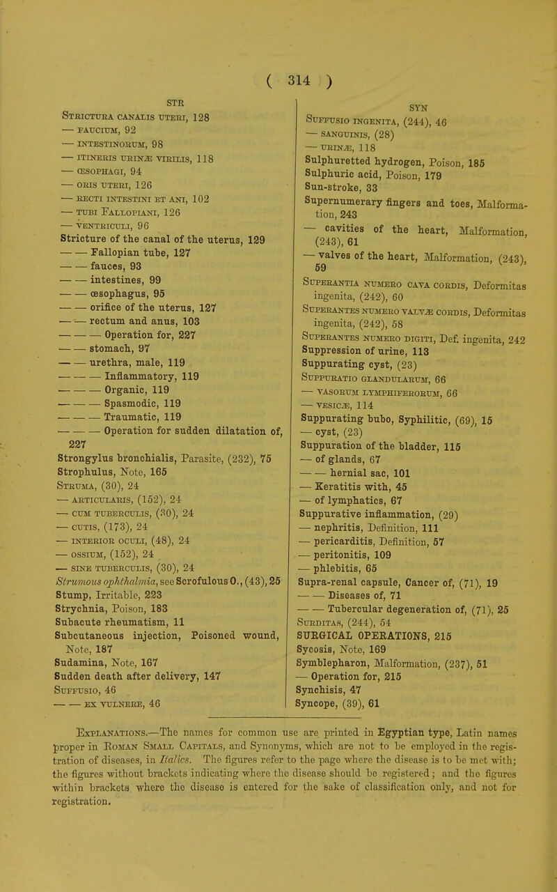 STR. StRICTURA CANALIS UTERI, 128 — FAucnjM, 92 INTESTINORUM, 98 ITINERIS URINiE VTRLLIS, 118 (ESOPHAGI, 94 ORIS UTERI, 126 recti intestini et ani, 102 — tubi Fallopiani, 126 ventriculi, 96 Stricture of the canal of the uterus, 129 Fallopian tube, 127 fauces, 93 intestines, 99 oesophagus, 95 orifice of the uterus, 127 rectum and anus, 103 Operation for, 227 stomach, 97 urethra, male, 119 Inflammatory, 119 ■ Organic, 119 Spasmodic, 119 Traumatic, 119 Operation for sudden dilatation of, 227 Strongylus bronchialis, Parasite, (232), 75 Strophulus, Note, 165 Struma, (30), 24 articularis, (152), 24 cum tuberculis, (30), 24 — cutis, (173), 24 interior oculi, (48), 24 — ossium, (152), 24 sine tuberculis, (30), 24 Strumous ophthalmia, see Scrofulous 0., (43), 25 Stump, Irritable, 223 Strychnia, Poison, 183 Subacute rheumatism, 11 Subcutaneous injection, Poisoned wound, Note, 187 Sudamina, Note, 167 Sudden death after delivery, 147 Suffusio, 46 ex vulnere, 46 SYN Suffusio ingenita, (244), 46 — sanguinis, (28) URINiE, 118 Sulphuretted hydrogen, Poison, 185 Sulphuric acid, Poison, 179 Sun-stroke, 33 Supernumerary fingers and toes, Malforma- tion, 243 — cavities of the heart, Malformation, (243), 61 — valves of the heart, Malformation, (243) 59 • V * Superante*, numero cava cordis, Deformitas ingenita, (242), 60 Superantes NUMEuo VALV2E cordis, Deformitas ingenita, (242), 58 Superantes numero digiti, Def. ingenita, 242 Suppression of urine, 113 Suppurating cyst, (23) Suppuratio glandularum, 66 vasorum lymphiferorum, 66 VESIC2E, 114 Suppurating bubo, Syphilitic, (69), 15 — cyst, (23) Suppuration of the bladder, 115 — of glands, 67 hernial sac, 101 — Keratitis with, 45 — of lymphatics, 67 Suppurative inflammation, (29) — nephritis, Definition, 111 — pericarditis, Definition, 57 •— peritonitis, 109 — phlebitis, 65 Supra-renal capsule, Cancer of, (71), 19 Diseases of, 71 Tubercular degeneration of, (71), 25 Surditah, (244), 54 SUEGICAL 0PEEATI0NS, 215 Sycosis, Note, 169 Symblepharon, Malformation, (237), 51 — Operation for, 215 Synchisis, 47 Syncope, (39), 61 Explanations.—The names for common use are printed in Egyptian type, Latin names proper in Roman Small Capitals, and Synonyms, which are not to be employed in the regis- tration of diseases, in Italics. The figures refer to the page where the disease is to be met with; the figures without brackets indicating where the disease should be registered ; and the figures within brackets where the disease is entered for the sake of classification only, and not for