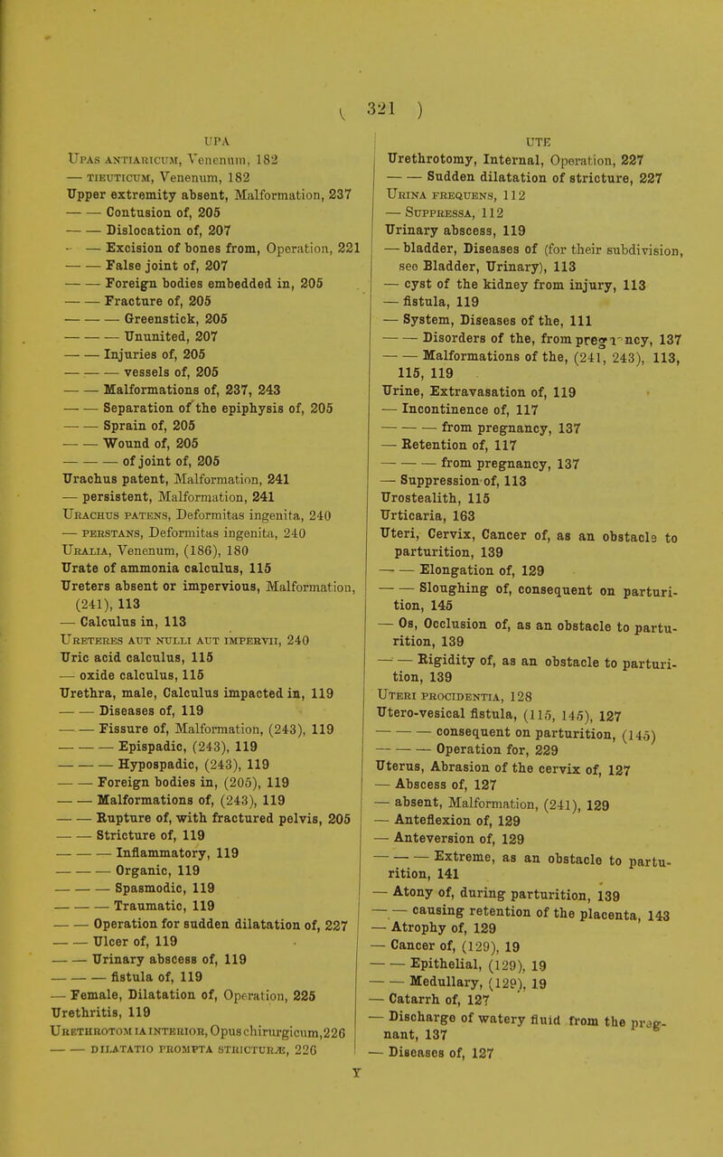 t'PA Upas antiaricum, Venenum, 182 — TiEUTicuM, Venenum, 182 Upper extremity absent, Malformation, 237 Contusion of, 205 Dislocation of, 207 — — Excision of bones from, Operation, 221 False joint of, 207 Foreign bodies embedded in, 205 Fracture of, 205 Greenstick, 205 Ununited, 207 Injuries of, 205 vessels of, 205 Malformations of, 237, 243 Separation of* the epiphysis of, 205 Sprain of, 205 Wound of, 205 of joint of, 205 Urachus patent, Malformation, 241 — persistent, Malformation, 241 Urachus patens, Deformitas ingenita, 240 — perstans, Deformitas ingenita, 240 Uralia, Venenum, (186), 180 Urate of ammonia calculus, 115 Ureters absent or impervious, Malformation, (241), 113 — Calculus in, 113 Uretères atjt nulli aut impervii, 240 Uric acid calculus, 115 — oxide calculus, 115 Urethra, male, Calculus impacted in, 119 Diseases of, 119 Fissure of, Malformation, (243), 119 Epispadic, (243), 119 Hypospadic, (243), 119 Foreign bodies in, (205), 119 Malformations of, (243), 119 Rupture of, with fractured pelvis, 205 Stricture of, 119 Inflammatory, 119 Organic, 119 Spasmodic, 119 Traumatic, 119 Operation for sudden dilatation of, 227 Ulcer of, 119 Urinary abscess of, 119 fistula of, 119 — Female, Dilatation of, Operation, 225 Urethritis, 119 Uretiirotom ia interior, Opus chirurgicum,226 dilatatio frompta stricture, 226 Y UTK Urethrotomy, Internal, Operation, 227 Sudden dilatation of stricture, 227 Urina frequens, 112 — Suppressa, 112 Urinary abscess, 119 — bladder, Diseases of (for their subdivision, see Bladder, Urinary), 113 — cyst of the kidney from injury, 113 — fistula, 119 — System, Diseases of the, 111 Disorders of the, from pregi'ncy, 137 Malformations of the, (241, 243), 113, 115, 119 Urine, Extravasation of, 119 — Incontinence of, 117 from pregnancy, 137 — Retention of, 117 — from pregnancy, 137 — Suppression of, 113 Urostealith, 115 Urticaria, 163 Uteri, Cervix, Cancer of, as an obstacle to parturition, 139 Elongation of, 129 Sloughing of, consequent on parturi- tion, 145 — Os, Occlusion of, as an obstacle to partu- rition, 139 — — Rigidity of, as an obstacle to parturi- tion, 139 Uteri procidentia, 128 Utero-vesical fistula, (115, 145), 127 consequent on parturition, (145) Operation for, 229 Uterus, Abrasion of the cervix of, 127 — Abscess of, 127 — absent, Malformation, (241), 129 — Anteflexion of, 129 — Anteversion of, 129 Extreme, as an obstacle to partu- rition, 141 — Atony of, during parturition, 139 — — causing retention of the placenta, 143 — Atrophy of, 129 — Cancer of, (129), 19 Epithelial, (129), 19 Medullary, (129). 19 — Catarrh of, 127 — Discharge of watery fluid from the präg- nant, 137 — Diseasos of, 127