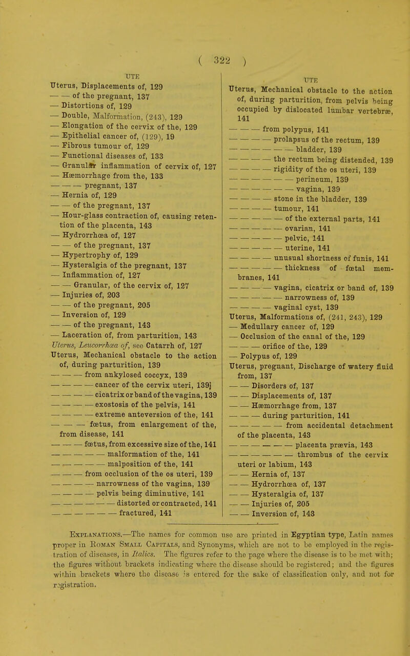 UTE Uterus, Displacements of, 129 of the pregnant, 137 — Distortions of, 129 — Double, Malformation, (243), 129 — Elongation of the cervix of the, 129 — Epithelial cancer of, (129), 19 — Fibrous tumour of, 129 — Functional diseases of, 133 — Granulär inflammation of cervix of, 127 — Haemorrhage from the, 133 pregnant, 137 — Hernia of, 129 of the pregnant, 137 — Hour-glass contraction of, causing reten- tion of the placenta, 143 — Hydrorrhcea of, 127 of the pregnant, 137 — Hypertrophy of, 129 — Hysteralgia of the pregnant, 137 — Inflammation of, 127 Granular, of the cervix of, 127 — Injuries of, 203 — — of the pregnant, 205 — Inversion of, 129 of the pregnant, 143 — Laceration of, from parturition, 143 Uterus, Leucorrhœa of, see Catarrh of, 127 Uterus, Mechanical obstacle to the action of, during parturition, 139 ■ — from ankylosed coccyx, 139 — cancer of the cervix uteri, 139] cicatrix or band of thevagina, 139 exostosis of the pelvis, 141 — extreme anteversion of the, 141 foetus, from enlargement of the, from disease, 141 foetus, from excessive size of the, 141 malformation of the, 141 malposition of the, 141 from occlusion of the os uteri, 139 narrowness of the vagina, 139 pelvis being diminutive, 141 distorted or contracted, 141 fractured, 141 UTE Uterus, Mechanical obstacle to the action of, during parturition, from pelvis being occupied by dislocated lumbar vertebra, 141 from polypus, 141 prolapsus of the rectum, 139 bladder, 139 • — the rectum being distended, 139 rigidity of the os uteri, 139 perineum, 139 vagina, 139 stone in the bladder, 139 tumour, 141 of the external parts, 141 ovarian, 141 pelvic, 141 uterine, 141 unusual shortness of funis, 141 — — thickness of fœtal mem- branes, 141 vagina, cicatrix or band of, 139 narrowness of, 139 vaginal cyst, 139 Uterus, Malformations of, (241, 243), 129 — Medullary cancer of, 129 — Occlusion of the canal of the, 129 orifice of the, 129 — Polypus of, 129 Uterus, pregnant, Discharge of watery fluid from, 137 Disorders of, 137 Displacements of, 137 Haemorrhage from, 137 — during parturition, 141 from accidental detachment of the placenta, 143 placenta praevia, 143 thrombus of the cervix uteri or labium, 143 Hernia of, 137 Hydrorrhcea of, 137 Hysteralgia of, 137 Injuries of, 205 Inversion of, 143 Explanations.—The names for common use are printed in Egyptian type, Latin names proper in Koman Small Capitals, and Synonyms, which are not to be employed in the regis- tration of diseases, in Italics. The figures refer to the page where the disease is to be met with; the figures without brackets indicating whore the disease should be registered; and the figures within brackets where the disease is entered for the sake of classification only, and noi for