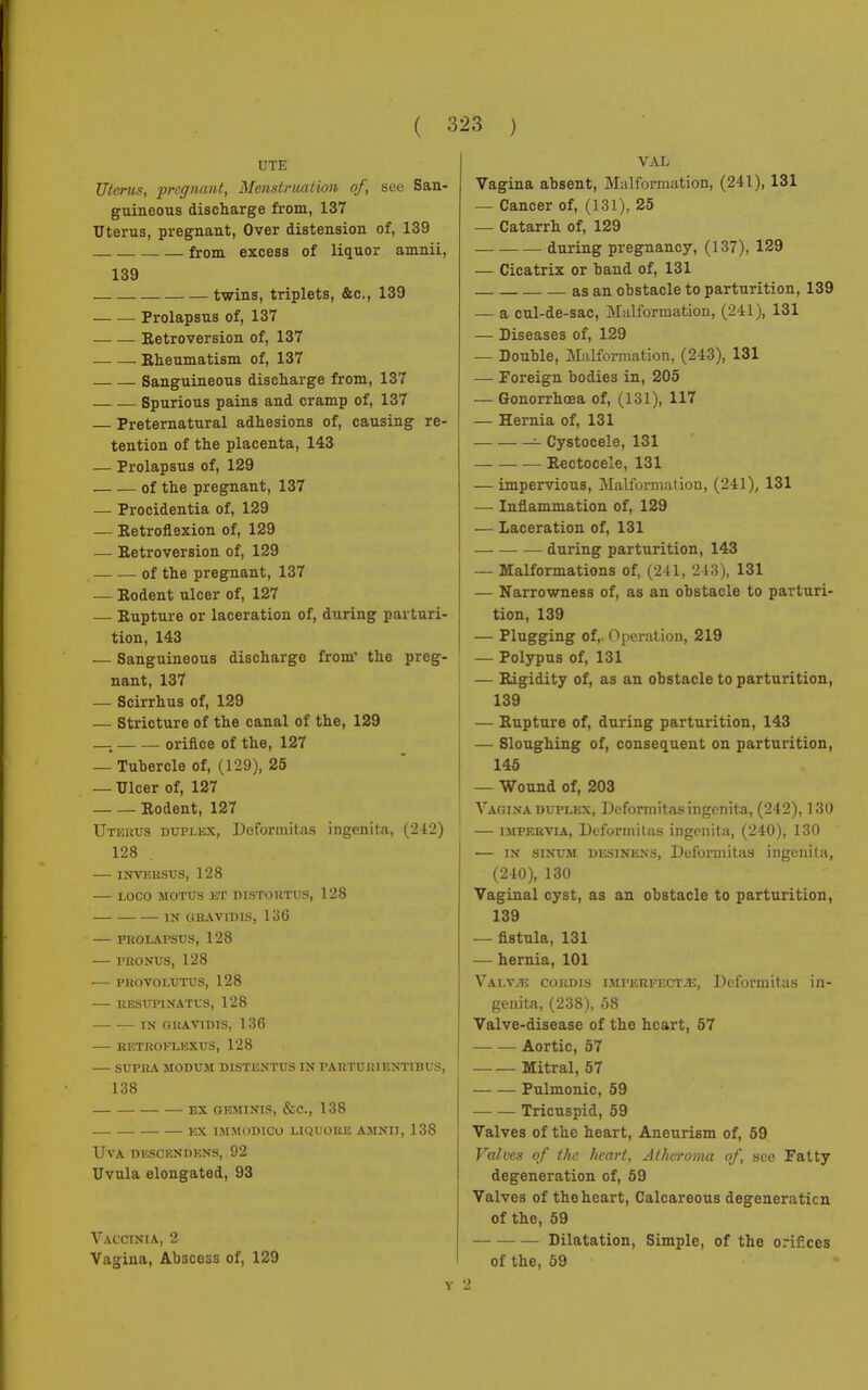 23 ) UTE Uterus, pregnant, Menstruation of, see San- guineous discharge from, 137 Uterus, pregnant, Over distension of, 139 - — from excess of liquor amnii, 139 twins, triplets, &c, 139 Prolapsus of, 137 Retroversion of, 137 Rheumatism of, 137 Sanguineous discharge from, 137 Spurious pains and cramp of, 137 — Preternatural adhesions of, causing re- tention of the placenta, 143 — Prolapsus of, 129 of the pregnant, 137 — Procidentia of, 129 — Retroflexion of, 129 — Retroversion of, 129 of the pregnant, 137 — Rodent ulcer of, 127 — Rupture or laceration of, during parturi- tion, 143 — Sanguineous discharge from' the preg- nant, 137 — Scirrhus of, 129 — Stricture of the canal of the, 129 _ orifice of the, 127 — Tuhercle of, (129), 25 — Ulcer of, 127 Rodent, 127 Uterus duplex, Deforinitas ingenita, (212) 128 INVERSUS, 128 LOCO MOTUS ET DISTORTUS, 128 IN GRAVIDIS, 136 PROLAPSUS, 128 PRONUS, 128 PROVOLUTUS, 128 RESUFINATUS, 128 IN GRAV1DIS, 1 36 — RETROFLEXUS, 128 SUPRA MODUM DISTENTUS IN PARTURIEXTIBUS, 138 ex geminis, &c, 138 ex immod1co liquore amnii, 138 Uva descendens, 92 Uvula elongated, 93 Vaccinia, 2 Vagina, Abscess of, 129 Y VAL Vagina absent, Malformation, (241), 131 — Cancer of, (131), 25 — Catarrh of, 129 during pregnancy, (137), 129 — Cicatrix or band of, 131 as an obstacle to parturition, 139 — a cul-de-sac, Malformation, (241), 131 — Diseases of, 129 — Double, Malformation, (243), 131 — Foreign bodies in, 205 — Gonorrhoea of, (131), 117 — Hernia of, 131 •- Cystocele, 131 Rectocele, 131 — impervious, Malformation, (241), 131 — Inflammation of, 129 — Laceration of, 131 during parturition, 143 — Malformations of, (241, 243), 131 — Narrowness of, as an obstacle to parturi- tion, 139 — Plugging of,. Operation, 219 — Polypus of, 131 — Rigidity of, as an obstacle to parturition, 139 — Rupture of, during parturition, 143 — Sloughing of, consequent on parturition, 145 — Wound of, 203 Vagina duplex, Dcformitas ingenita, (242), 130 — impervia, Dcformitas ingenita, (240), 130 — in siNUM DESiNENS, Dcformitas ingenita, (240), 130 Vaginal cyst, as an obstacle to parturition, 139 — fistula, 131 — hernia, 101 Valv^î cordis imperfect.*:, Dcformitas in- genita, (238), 58 Valve-disease of the heart, 57 Aortic, 57 Mitral, 57 Pulmonic, 59 Tricuspid, 59 Valves of the heart, Aneurism of, 59 Valves of the heart, Atheroma of, see Fatty degeneration of, 59 Valves of the heart, Calcareous degeneration of the, 59 Dilatation, Simple, of the orifices of the, 59 2