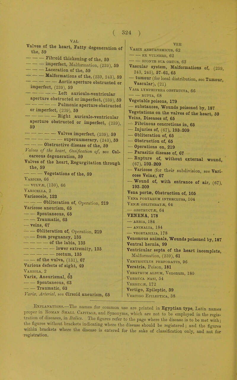 VAL Valves of the heart, Fatty degeneration of the, 59 Fibroid thickening of the, 59 imperfect, Malformation, (239), 59 Laceration of the, 59 Malformations of the, (239, 243), 59 Aortic aperture obstructed or imperfect, (239), 59 left auriculo-ventricular aperture obstructed or imperfect, (239), 59 Pulmonic aperture obstructed or imperfect, (239), 59 Right auriculo-ventricular aperture obstructed or imperfect, C?39) 59  Valves imperfect, (239), 59 supernumerary, (243), 59 Obstructive disease of the, 59 Valves of the heart, Ossification of, see Cal- careous degeneration, 59 Valves of the heart, Regurgitation through the, 59 Vegetations of the, 59 Vaeices, 66 ' — vulvje, (130), 66 Vabicella, 2 Varicocele, 123 Obliteration of, Operation, 219 Varicose aneurism, 65 Spontaneous, 65 Traumatic, 65 — veins, 67 Obliteration of, Operation, 219 from pregnancy, 135 of the labia, 135 lower extremity, 135 rectum, 135 of the vulva, (131), 67 Various defects of sight, 49 Variola, 2 Varix, Aneurismal, 63 Spontaneous, 63 Traumatic, 63 Varix, Arterial, see Cirsoid aneurism, 65 Vi£K Varix aneuhysmicus, 62 ex vulneee, 62 sponte sua obtus, 62 Vascular system, Malformations of, (239 243, 245), 57-61, 65 — tumour (for local distribution, see Tumour, Vascular), (21) Vasa lymphifeba obsteucta, 66 EUPTA, 68 Vegetable poisons, 179 — substances, Wounds poisoned by, 187 Vegetations on the valves of the heart, 59 Veins, Diseases of, 65 — Fibrinous concretions in, 65 — Injuries of, (67), 193-209 — Obliteration of, 65 — Obstruction of, 65 — Operations on, 219 — Parasitic disease of, 67 — Rupture of, without external wound, (67), 193-209 — Varicose (for their subdivision, see Vari- cose Veins), 67 — Wound of, with entrance of air, (67) 193-209 Vena portœ, Obstruction of, 105 Vena poetaeum intebclusa, 104 Ven.œ: obliteeatjB, 64 — obsteucta, 64 VENEN A, 178 — aebia, 184 animali a, 184 vegetabilia, 178 Venomous animals, Wounds poisoned by, 187 Ventral hernia, 99 Ventricular septa of the heart incomplete, Malformation, (239), 61 VentercuLus peefoeatus, 96 Veratria, Poison, 181 Vebateum album, Venenum, 180 Verruca nasi, 54 Veeeuc^e, 172 Vertigo, Epileptic, 39 Veetigo Epileptica, 38 Explanations.—The names for common use are printed in Egyptian type, Latin names proper m Eoman Small Capitals, and Synonyms, which are not to be employed in the regis- tration of diseases, in Italics. The figures refer to the page where the disease is to be met with ■ the figures without brackets indicating where the disease should be registered ; and the figures within brackets where the disease is entered for the sake of Classification only, and not for