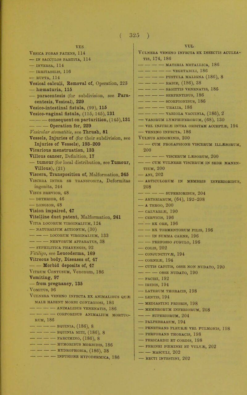 VES Vesica foras patens, 114 dì sacculos partita, 114 INVERSA, 114 IRRITABLLIS, 116 •— RUPTA, 114 Vesical calculi, Bemoval of, Operation, 223 — haematuria, 115 — paracentesis (for subdivision, see Para- centesis, Vesical), 229 Vesico-intestinal fistula, (99), 115 Vesico-vaginal fistula, (115, 145), 131 consequent on parturition, (145), 131 Operation for, 229 Vesicular stomatitis, see Thrush, 81 Vessels, Injuries of (for their subdivision, see Injuries of Vessels), 193-209 Vicarious menstruation, 133 Villous cancer, Definition, 17 — tumour (for local distribution, see Tumour, Villous), (21) Viscera, Transposition of, Malformation, 245 Viscera inter sb transposita, Deformitas ingenita, 244 Visus brevior, 48 — deterior, 46 LONGIOB, 48 Vision impaired, 47 Vitelline duct patent, Malformation, 241 Vitia locobum vibginalium, 124 naturalium actionum, (30) locorum virginaliüm, 133 nervorum apparatus, 38 syphilitica pharyngis, 92 Vitiligo, see Leucoderma, 169 Vitreous body, Diseases of, 47 Morbid deposits of, 47 Vitrum Contusum, Venenum, 186 Vomiting, 97 — from pregnancy, 135 Vomitus, 96 Vulnera veneno infecta ex animali bus que male habent morbi contagiosi, 186 animali bus venenatis, 1 86 CORPORIBU8 Animai n m MORTUO- RUM, 186 EQUINI A, (186), 8 EQUINIA MITI, (186), 8 FARCIMINO, (186), 8 HUMORIBUS MORBIDIS, 186 HYDROPHOBIA, (186), 38 INFUSIONE HYPODERMICA, 1 86 VUL Vulnera veneno infecta ex insectis aculea- tis, 174, 186 materia metallica, 186 vegetabili, 186 pustula maligna (186), 8 RABIE, (186), 38 SAGITTIS VENEN ATI S, 186 SERPENT1BUS, 186 SCORPIONIBUS, 186 UBALIA, 186 variola vaccinia, (186), 2 vasobum lymphiferorüm, (68), 130 vel injublb intra orbitam accepta:, 194 veneno infecta, 186 Vulnus abdominis, 200 cum pbolapsione vtscerum ilubsobum, 200 VISCERUM UESOBUM, 200 CUM VULNERE VISCERUM IN SEDE MANEN- TI UM, 200 — ANI, 202 ARTICCLORUM IN MBMBBIS INFEBIOBIBUS, 208 8UPERIORIBU8, 204 ABTERIARUM, (64), 192-208 A TERGO, 200 CALVARI.E, 190 CERVI CIS, 196 EX OHE, 196 EX TORMENTORUM PLLIS, 196 IN SUMMA CARNE, 196 PERF08SO JUGULO, 196 COLIS, 202 CONJUNCTIVE, 194 CORNEE, 194 CUTIS CAPITIS, OSSE NON NUDATO, 190 08SE NUDATO, 190 FACIEI, 192 IRIDIS, 194 LATERUM THORACIS, 198 LENTIS, 194 MEDIASTINI PRIOBIS, 198 MEMBBOBUM INFEBIOBUM, 208 SUPEBIOBUM, 204 PALPEBRARUM, 194 PENETRANS PLEURE VEL PULMONIS, 1 98 PEBFOBANS THOBACIS, 198 PERICARDII BT CORDIS, 198 PERINEI FŒMINEI ET VULVE, 202 MASCULI, 202 RECTI INTESTINI, 202