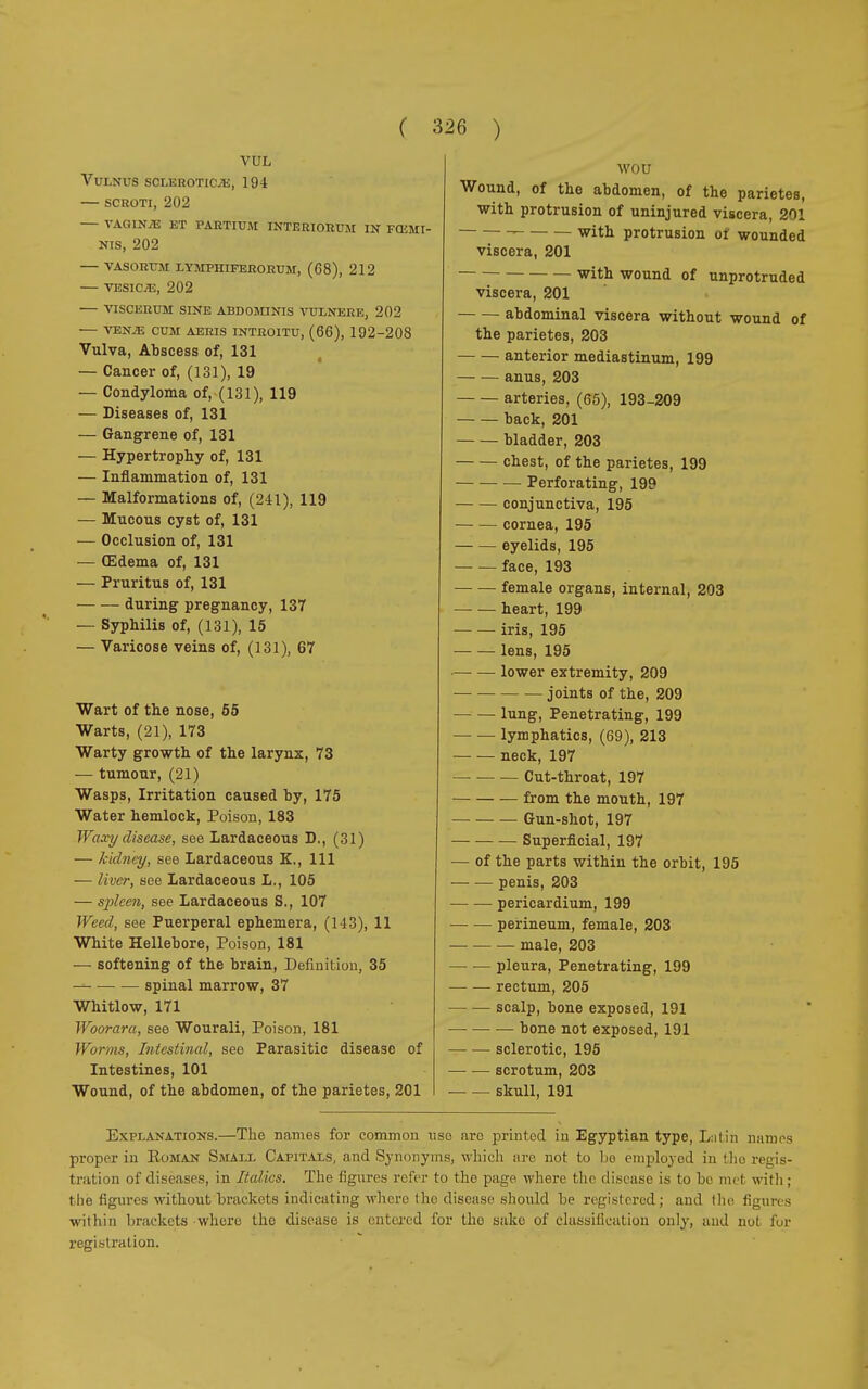 VUL Vulnus sclerotic.*:, 194 — scroti, 202 VAGIN/15 KT PARTIUM INTERIORI!!! IN FŒMI- Nis, 202 VASORUM LYMPIIIFEBORUM, (68), 212 VESICAE, 202 VISCERUM SINE ABDOMINIS VUL NERE, 202 VENiE CUM AERIS INTROITO, (66), 192-208 Vulva, Abscess of, 131 — Cancer of, (131), 19 — Condyloma of, (131), 119 — Diseases of, 131 — Gangrene of, 131 — Hypertrophy of, 131 — Inflammation of, 131 — Malformations of, (241), 119 — Mucous cyst of, 131 — Occlusion of, 131 — (Edema of, 131 — Pruritus of, 131 during pregnancy, 137 — Syphilis of, (131), 15 — Varicose veins of, (131), 67 Wart of the nose, 55 Warts, (21), 173 Warty growth of the larynx, 73 — tumour, (21) Wasps, Irritation caused by, 175 Water hemlock, Poison, 183 Waxy disease, see Lardaceous D., (31) — kidney, see Lardaceous K., Ill — liver, see Lardaceous L., 105 — spleen, see Lardaceous S., 107 Weed, see Puerperal ephemera, (143), 11 White Hellebore, Poison, 181 ■— softening of the brain, Definition, 35 spinal marrow, 37 Whitlow, 171 Woorara, see Wourali, Poison, 181 Worms, Intestinal, see Parasitic disease of Intestines, 101 Wound, of the abdomen, of the parietes, 201 wou Wound, of the abdomen, of the parietes, with protrusion of uninjured viscera, 201 - with protrusion of wounded viscera, 201 with wound of unprotruded viscera, 201 abdominal viscera without wound of the parietes, 203 anterior mediastinum, 199 anus, 203 arteries, (65), 193-209 back, 201 bladder, 203 chest, of the parietes, 199 Perforating, 199 conjunctiva, 195 cornea, 195 eyelids, 195 face, 193 ■ female organs, internal, 203 heart, 199 iris, 195 lens, 195 lower extremity, 209 joints of the, 209 lung, Penetrating, 199 lymphatics, (69), 213 neck, 197 Cut-throat, 197 from the mouth, 197 Gun-shot, 197 ■ Superficial, 197 — of the parts within the orbit, 195 penis, 203 pericardium, 199 perineum, female, 203 male, 203 pleura, Penetrating, 199 rectum, 205 scalp, bone exposed, 191 bone not exposed, 191 sclerotic, 195 scrotum, 203 skull, 191 Explanations.—The names for common uso aro printed in Egyptian type, Lui in names proper in Eoman Small Capitals, and Synonyms, which are not to be employed in the regis- tration of diseases, in Italics. The figures refer to the page, where the disease is to be met with ; the figures without brackets indicating where I ho disease should be registered; and the figures within brackets where the disease is entered for the sako of classification only, and nul for