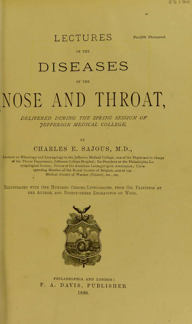 LECTURES Twelfth Thousand. OK, THE DISEASES OP THE NOSE AND THROAT, DELIVERED DURING THE SPRING SESSION OF JEFFERSON MEDICAL COLLEGE. BY CHARLES E. SAJOUS, M.D., Lecturer on Rhinology and Laryngology in the Jefferson Medical College; one of the Physicians in charge of the Throat Department, Jefferson College Hospital; Ex-President o» the Philadelphia La- ryngological Society ; Fellow of the American Laryngological Association i Corrs- sponding Member of the Royal Society of Belgium, and ot toe Medical Society of Warsaw (Poland), etc., etc. ♦ Illustrated with One Hundred Chromo-Lithogeaphs, from Oil Paintings bt THE Author, and Ninety-three Engravings on Wood. PHILADELPHIA AND LONDON : F. A. DAVIS, PUBLISHER 1890.