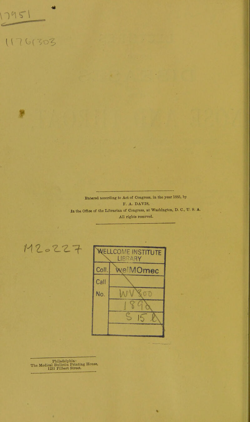 Entered aooording to Act of Congress, in the year 1885, by F. A. DAVIS, In the. Offioe of the Librarian of Congress, at Washington, D. C, U. S. A. All rights reserved. XELLCOME INSTITUTE X LIB'^^ARY Coll. \e?MOmec Call No. Philadelphia: The Medical Bulletin Printing Ilouse, 1231 Filbert Street.