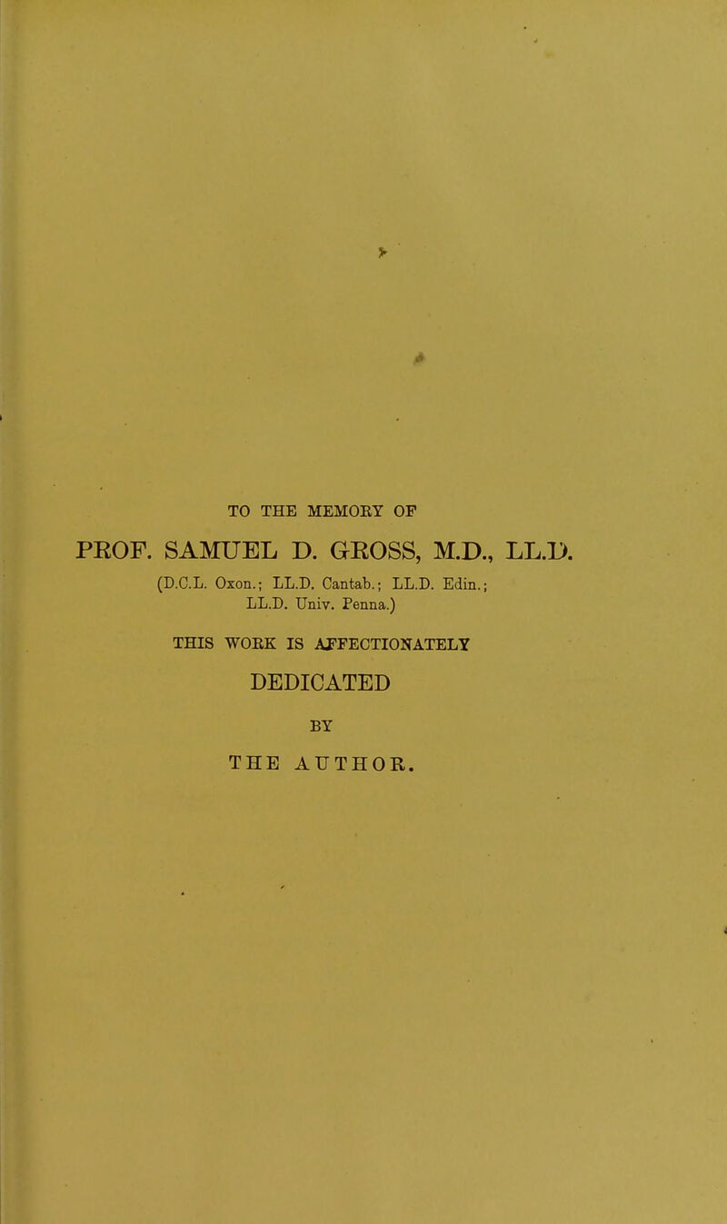 TO THE MEMORY OP PROF. SAMUEL D. GROSS, M.D., LL.1>. (D.C.L. Oxon.; LL.D. Cantab.; LL.D. Edin.; LL.D. Univ. Penna.) THIS WOKK IS AFFECTIONATELY DEDICATED BY THE AUTHOR.