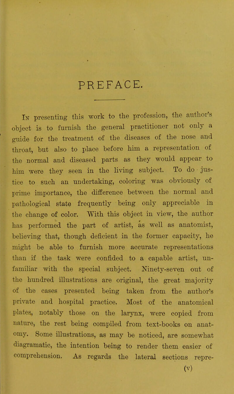 t PREFACE. In presenting this work to the profession, the author's object is to furnish the general practitioner not only a guide for the treatment of the diseases of the nose and throat, but also to place before him a representation of the normal and diseased parts as they would appear to him were they seen in the living subject. To do jus- tice to such an undertaking, coloring was obviously of prime importance, the difference between the normal and pathological state frequently being only appreciable in the change of color. With this object in view, the author has performed the part of artist, as well as anatomist, believing that, though deficient in the former capacity, he might be able to furnish more accurate representations than if the task were confided to a capable artist, un- familiar with the special subject. Ninety-seven out of the hundred illustrations are original, the great majority of the cases presented being taken from the author's private and hospital practice. Most of the anatomical platea, notably those on the larynx, were copied from nature, the rest being compiled from text-books on anat- omy. Some illustrations, as may be noticed, are somewhat diagramatic, the intention being to render them easier of comprehension. As regards the lateral sections repre-