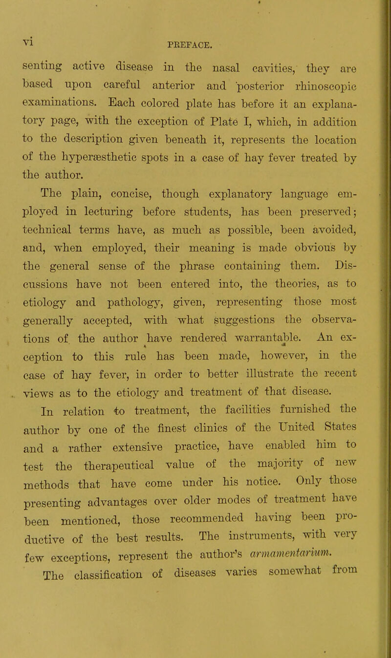 vl PEEFACE. senting active disease in the nasal cavities, they are based upon careful anterior and posterior rhinoscopic examinations. Each colored plate has before it an explana- tory page, with the exception of Plate I, which, in addition to the description given beneath it, represents the location of the hypersesthetic spots in a case of hay fever treated by the author. The plain, concise, though explanatory language em- ployed in lecturing before students, has been preserved; technical terms have, as much as possible, been avoided, and, when employed, their meaning is made obvious by the general sense of the phrase containing them. Dis- cussions have not been entered into, the theories, as to etiology and pathology, given, representing those most generally accepted, with what suggestions the observa- tions of the author have rendered warrantable. An ex- ception to this rule has been made, however, in the case of hay fever, in order to better illustrate the recent views as to the etiology and treatment of that disease. In relation to treatment, the facilities furnished the author by one of the finest clinics of the United States and a rather extensive practice, have enabled him to test the therapeutical value of the majority of new methods that have come under his notice. Only those presenting advantages over older modes of treatment have been mentioned, those recommended having been pro- ductive of the best results. The instruments, with very few exceptions, represent the author's armamentarium. The classification of diseases varies somewhat from