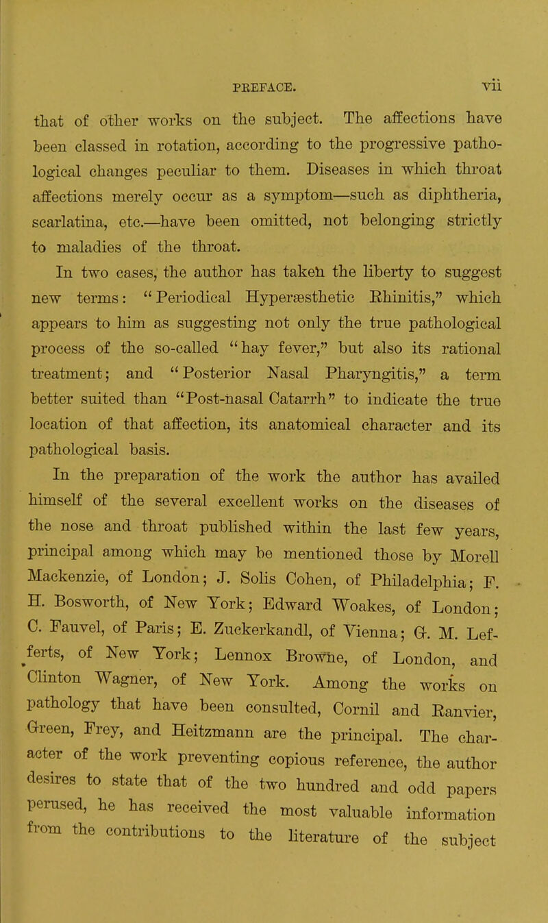 PREFACE. Vll that of other works on the subject. The affections have been classed in rotation, according to the progressive patho- logical changes peculiar to them. Diseases in which throat affections merely occur as a symptom—such as diphtheria, scarlatina, etc.—^have been omitted, not belonging strictly to maladies of the throat. In two cases, the author has taketi the liberty to suggest new terms:  Periodical Hyperaesthetic Rhinitis, which appears to him as suggesting not only the true pathological process of the so-called hay fever, but also its rational treatment; and Posterior Nasal Pharyngitis, a term better suited than Post-nasal Catarrh to indicate the true location of that affection, its anatomical character and its pathological basis. In the preparation of the work the author has availed himseK of the several excellent works on the diseases of the nose and throat published within the last few years principal among which may be mentioned those by Morell Mackenzie, of London; J. Solis Cohen, of Philadelphia; F. H. Bosworth, of New York; Edward Woakes, of London; C. Fauvel, of Paris; E. Zuckerkandl, of Vienna; G-. M. Lef- terts, of New York; Lennox Browne, of London, and Clinton Wagner, of New York. Among the works on pathology that have been consulted, Cornil and Ranvier, Green, Frey, and Heitzmann are the principal. The char- acter of the work preventing copious reference, the author desires to state that of the two hundred and odd papers perused, he has received the most valuable information from the contributions to the literature of the subject