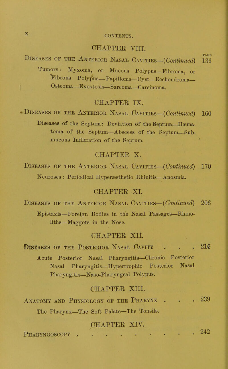 ^ CONTENTS. CHAPTER VIII. Diseases of the Anterior Nasal Cavities—(CowfaecZ) 136 Tumors: Myxoma, or Mucous Polypus—Fibroma, or 'i'ibrous Polypus—Papilloma—Cyst—Ecchondroma^ Osteoma—Exostosis—Sarcoma—Carcinoma. CHAPTER IX. ► Diseases op the Anterior Nasal Cavities—(CowfaecO 160 Diseases of the Septum: Deviation of the Septum—Hfema- toma of the Septum—Abscess of the Septum—Sub- mucous Infiltration of the Septum. CHAPTER X. Diseases op the Anterior Nasal Cavities—{Continued) 170 Neuroses : Periodical Hypersesthetic Rhinitis—Anosmia. CHAPTER XL Diseases op the Anterior Nasal Cavities—{Continued) 206 Epistaxis—Foreign Bodies in the Nasal Passages—Rhino- liths—Maggots in the Nose. CHAPTER XII. Diseases op the Posterior Nasal Cavity . . . 216 Acute Posterior Nasal Pharyngitis—Chronic Posterior Nasal Pharyngitis—Hypertrophic Posterior Nasal Pharyngitis—Naso-Pharyngeal Polypus. CHAPTER XIII. Anatomy and Physiology of the Pharynx . . . 239 The Pharynx—The Soft Palate—The Tonsils. CHAPTER XIV. Pharyngoscopy 242