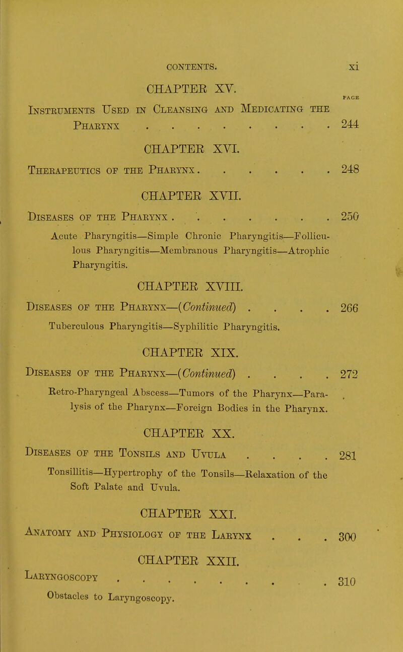 CHAPTER XY. PAGE Insteuments Used in Cleansing and Medicating the Pharynx 244 CHAPTER XYI. Theeapeutics of the Phaeynx 248 CHAPTER XVII. Diseases of the Phaeynx 250 Acute Pharyngitis—Simple Chronic Pharyngitis—Follicu- lous Pharyngitis—Membranous Pharyngitis—Atrophic Pharyngitis. CHAPTER XVIII. Diseases of the Phaeynx—{Continued) .... 266 Tuberculous Pharyngitis—Syphilitic Pharyngitis. CHAPTER XIX. Diseases of the Phaeynx—{Continued) .... 272 Retro-Pharyngeal Abscess—Tumors of the Pharynx—Para- lysis of the Pharynx—Foreign Bodies in the Phar3Tix. CHAPTER XX. Diseases of the Tonsils and Uvula . . . .281 Tonsillitis—Hypertrophy of the Tonsils—Relaxation of the Soft Palate and Uvula. CHAPTER XXI. Anatomy and Physiology of the Laeynx . . . 300 CHAPTER XXII. Laeyngoscopy 320 Obstacles to Laryngoscopy.