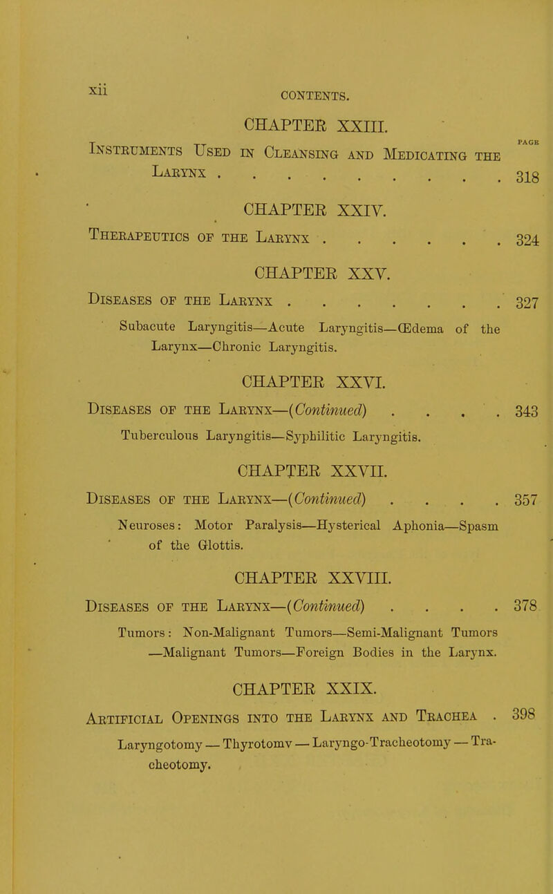 PAGE CHAPTER XXIII. Insteuments Used in Cleansing and Medicating the Larynx 3j^g CHAPTER XXIV. Therapeutics of the Larynx 324 CHAPTER XXV. Diseases of the Larynx 327 Subacute Laryngitis—Acute Laryngitis—(Edema of the Larynx—Chronic Laryngitis. CHAPTER XXVI. Diseases of the Larynx—(Continued) . . . . 343 Tuberculous Laryngitis—Syphilitic Laryngitis. CHAPTER XXVII. Diseases of the Larynx—(Continued) .... 357 Neuroses: Motor Paralysis—Hysterical Aphonia—Spasm of the Glottis. CHAPTER XXVIII. Diseases of the Larynx—(Continued) .... 378 Tumors : Non-Malignant Tumors—Semi-Malignant Tumors —Malignant Tumors—Foreign Bodies in the Larynx. CHAPTER XXIX. Artificial Openings into the Larynx and Trachea . 398 Laryngotomy — Thyrotomv — Laryngo-Tracheotomy — Tra- cheotomy.